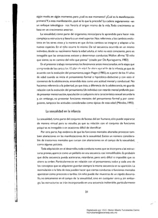 algún modo, en algún momento, pero ¡cuál es ese momento? ¡Cuál es la manifestación
primera? Y. a esta manifestación. ~qué es lo que la precede? La cadena seguramente -en
un enfoque teleológico-- :10$ !!ev:lría a! origen mismo de la vida. Todo crecimiento se
basa en un crecimiento anterior.
La sexualidad, como parte del organismo, reincorpora lo aprendido para hacer más
compleja su estructura y llevarla a un nivel superior. Nos referimos a los cambios evolu­
tivos en los seres vivos y la manera en que dichos cambios se integran y adaptan a las
nuevas especies. En el niño ocurre lo mismo. De tal secuencia ocurrida en un mismo
individuo, desde su nacimiento hasta la edad adulta, el niño no está consciente, pero es
innegable que las sensaciones existen y determinan conductas.Wallon afirma: "El niño
que siente, va en camino del niño que piensa" (citado por De Ajuriaguerra. 1983).
En el presente trabajo revisaremos los fenómenos antes mencionados.en la etapa que
cc-mp"'ende de los cero ~ !C'~ !O;:tñc~ ~~ ",~br!, <;p Ilhi(,;l ~gH¡ el fir: de !a infancia, ya que de
acuerdo con la evolu~jón del pensamiento. según Píaget (1985). es a partir de los II años
de edad cuando se inicia el pensamiento formal o hipotético-deductivo y con esto el
comienzo de la adolescencia, entendida ésta como una actitud mental y conductual. No
hacemos referencia a la pubertad, ya que ésta, a diferencia de la adolescencia, no guarda
relación con la evolución del pensamiento. Un individuo con retardo mental profundo pue­
de presentar menstruación,eyaculación o cualquiera otra característica sexual secundaria
y. sin embargo. no presentar funciones mentales del pensamiento formal y. por consi­
guientE. tampoco las actitudes consideradas como típicas de esta edad (Méndez, 1993).
La sexualidad en la infancia
La sexualidad, como parte del conjunto de facetas del ser humano, sólo puede separarse
de manera virtual para su estudio, ya que su relación con el conjunto de funciones
psíquiJ'as es innegable y en ocasiones difícil de identificar.
Por otra parte, hay evidencia de que las funciones mentales alteradas provocan tam­
bién alteraciones en las manifestaciones de la sexualidad. Existe un número considera­
ble de trastornos mentales que cursan con alteraciones en el campo de la sexualidad,
como algunas psicosi$.
Toda adquisición en el desarrollo, toda conducta nueva que se incorpora a las estruc­
turas previas,apare::e como un peldaño en una secuencia. casi inmodificable. Es probable
que dicha secuencia pueda acelerarse. retardarse, pero será difícil o imposible que se
altere su orden. Particularmerlte en relación con el pensamiento, todos y cada uno de
los conceptos que se adquieren guardan siempre la misma secuencia en su aparición. La
estimulación o la falta de ésta pueden hacer que ciertas conductas o funciones mentales
aparezcan como precoces o tardías. Un niño puede dar muestras de un rápido desarro­
llo. no únicamente en el campo de la sexualidad. sino en cualquier otro y. sin embar­
go, las estructuras se irán incorporando en una secuencia inalterable. particularmente
31 

Digitalizado por: I.S.C. Hèctor Alberto Turrubiartes Cerino
hturrubiartes@beceneslp.edu.mx
 