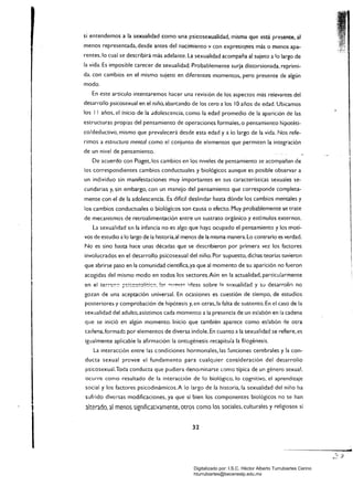si entendemos a la sexualidad como una psicosexualidad. misma que está presente, al
menos representada, desde antes del nacimiento v con expresio_nes más o menos apa­
rentes,lo cual se describirá más adelante. La sexualidad acompaña al sujeto a lo largo de
la vida. Es imposible carecer de sexualidad. Probablemente surja distorsionada, reprimi­
da. con cambios en el mismo sujeto en diferentes momentos, pero presente de algún
modo.
En este articulo intentaremos hacer una revisión de los aspectos más relevantes del
desarrollo psicosexual en el niño. abarcando de los cero a los 10 años de edad. Ubicamos
los I lañas. el inicio de la .!dolescencia, como la edad promedio de la aparición de las
estructuras propias del pensamiento de operaciones formales. o pensamiento hipotéti­
co/deductivo. mismo que prevalecerá desde esta edad y a lo largo de la vida. Nos refe­
rimos a estructura mental como el conjunto de elementos que permiten la integración
de un nivel de pensamiento.
De acuerdo con Piaget.los cambios en los niveles de pensamiento se acompañan de
los correspondientes cambios conductuales y biológicos aunque es posible observar a
un individuo sin manifestaciones muy importantes en sus características sexuales se­
cundarias y. sin embargo. con un manejo del pensamiento que corresponde completa­
mente con el de la adolescencia. Es difícil deslindar hasta dónde los cambios mentales y
los cambios conductuales o biológicos son causa o efecto. Muy probablemente se trate
de mecanismos de retroalimentación entre un sustrato orgánico y estímulos externos.
La sexuálidad en la infancia no es algo que hay;:, ocupado el pensamiento y los moti­
vos de estudio a lo largo de la historia,al menos de la misma manera. Lo contrario es verdad.
No es sino hasta hace unas décadas que se describieron por primera vez los factores
involucrados en el desarrollo psicosexual del niño. Por supuesto. dichas teorías tuvieron
que abrirse paso en la comunidad científica,ya que al momento de su aparición no fueron
acogidas del mismo modo en todos los sectores.A(m en la actualidad. particularmente
en el terre~'." ;:,~i,:c~~!!i<;k:C'. !!~ n'.''''/2<: ideas sobre I? s(!xualidad y su desarrolln no
gozan de una aceptación universal. En ocasiones es cuestión de tiempo, de estudios
posteriores y comprobación de hipótesis y. en otras, la falta de suStento. En el caso de la
sexualidad del adulto, asistimos cada momento a la presencia de un eslabón en la cadena
que se inició en algún momento. Inicio que también aparece como eslabón rle otra
cadena,formad::. por elementos de diversa índole. En cuanto a la sexualidad se refiere, es
igualmente aplicable la afirmación: la ontogénesis recapituia la filogénesis.
La interacción entre las condiciones hormonales, las funciones cerebrales y la con­
ducta sexual provee el fundamento para cualquier consideración del desarrollo
psicosexual.Toda conducta que pudiera denominarse c.omo típica de un género sexual.
ocurre como resultado de la interacción de lo biológico, lo cognitivo. el aprendizaje
social y los factores psicodinámicos.A lo largo de la historia, la sexualidad del niño ha
sufrido diversas modificaciones. ya que si bien los componentes biológicos no se han
alterado, al menos significativamente, otros como los sociales. culturales y religiosos sí
32 

Digitalizado por: I.S.C. Hèctor Alberto Turrubiartes Cerino
hturrubiartes@beceneslp.edu.mx
 