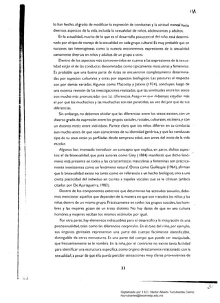 lo han hecho, al grado de modificar la expresión de conductas y la actitud mental hacia
diversos aspectos de la vida. incluida la sexualidad de niños, adolescentes y adultos.
En la actualidad, mucho de lo que es el desarrollo psico!:exual del niño. está determi­
nado por el tipo de manejo de la sexualidad en cada grupo cultural. Es muy probable que en
naciones tan heterogéneas como la nuestra encontremos expresiones de la sexualidad
sumamente diversas en niños y adultos de un grupo a otro.
Dentro de los aspectOs más controvertidos en cuanto a las expresiones de la sexua­
lidad es~án el de las conduct:as denominadas como dpicamente masculinas yfemeninas.
Es probable que una buena parte de éstas se encuentren complet:amente determina­
das por aspectos culturales y otras por aspectos biológicos. Las posturas al respecto
son por demás variadas. Algunos como Maccoby y Jacklin (1974), concluyen. luego de
una extensa revisión de las investigaciones realizadas. que las similitudes entre los sexos
son mucho más pronunciadas que !;:.::: diferencí3s.AseglJr<l1"l qll~ del:>em.o~es~diar más
el por qué los muchachos y las muchachas son tan parecidos. en vez del por qué de sus
diferencias.
Sin embargo, no debemos olvidar que las diferencias entre los sexos existen, con un
diverso grado de expresión entre los grupos sociales, raciales, culturales, etcétera, y con
un distinto m2tiz entre individuos. Parece claro que los niños difieren en su conducta
aun mucho antes de que sean conscientes de su identidad genérica, y que las conductas
tipo de su sexo están ya perfiladas desde temprana edad, aun antes del inicio de la vida
escolar.
Algunos han intentado introducir un concepto que explica, en parte. dichos aspec­
tos: el de bisexualidad, que para autOres como Gley (1884) manifestó que dicho fenó­
meno está presente en todos y las características masculinas y femeninas son práct:ica­
mente inexistentes como un fenómeno natural. Otros como Guillespie (1964), afirman
que la bisexualidad existe no tanto como en referencia a un hecho biológico, sino a una
cierta plasticidad del individuo en cU<.l"lto a !"apeles sociales Que se le ofrecen (ambos
citados por De Ajuriaguerra. 1983).
Dentro de los componentes externos que determinan las actitudes sexuales, debe­
mos mencionar aquellos que dependen de la manera en que son t:ratados los niños y las
niñas dentro de un mismo grupo. Prácticamente en todos los grupos sociales, los hom­
bres y las mujeres gozan de un trato distinto. No hay datos de que en una cultura
hombres y mujeres reciban los mismos estímulos por igual.
Por otra parte, hay elementos indiscutibles para el desarrollo y la integraCión dE: una
psicosexualídad, tales como las diferencias corporales. En el caso del niño, por ejemplo.
sus órganos genitales representan una parte del cuerpo fácilmente identificable.
distinguible de otras estructur'ls. Es una parte del cuerpo que puede ser manipulada.
que frecuentemente se le nombra. En la niña, por el contrario no existe tanta facilidad
para identificar una estructura específica. como órgano directamente relacionado con la
sexualidad, a pesar de que ella pueda percibir sensaciones muy claras provenientes de
33
ca
Digitalizado por: I.S.C. Hèctor Alberto Turrubiartes Cerino
hturrubiartes@beceneslp.edu.mx
 