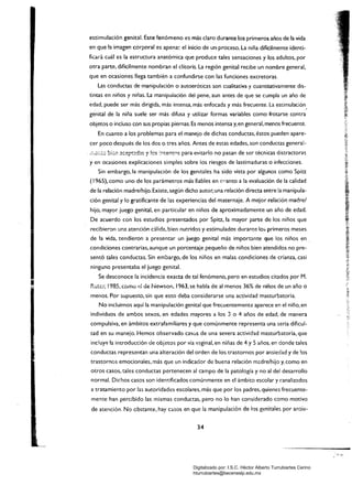 estimulación genital. Este fenómeno es más claro durante los primeros anos de la vida
en que la imagen corporal es apena~ el inicio de un-proceso. La nina difícilmente identi­
ficará cuál es la estructura anatómica que produce tales sensaciones y los adultos. por
otra parte. difícilmente nombran el clítoris. La región genital recibe un nombre general.
que en ocasiones llega también a confundirse con las funciones excretoras.
Las conductas de -manipulación o autoeróticas son cualitativa y cuantitativamente dis­
tintas en niños y niñas. La manipulación del pene, aun antes de que se cumpla un año de
edad. puede ser más dirigida. más inr.ensa, más enfocada y más frecuente. La estimulación,
genital de la niña suele ser más difusa y utilizar formas variables como frotarse conr.ra
objetos o incluso con sus propias piernas. Es menos intensa y. en general, menos frecuente.
En cuanto a los problemas para el manejo de dichas conductas. éstos pueden apare­
cer poco después de los dos O tres años. Antes de estas edades, son conductas general­
. ;;.':::;.t~ b¡(;j1 acept?das 'l !os :men(n$ para evitarlo no pasan de ser técnicas dístractoras
yen ocasiones explicaciones simples sobre los riesgos de lastimaduras o infecciones.
Sin embargo, la manipulación de los genitales ha sido vista por algunos como Spiu:
(1965). como uno de los parámetros más fiables en c"anto a la evaluación de la calidad
de la relación madre/hijo. Existe, según dicho autor, una relación directa entre la manipula­
ción genital y lo gratificante de las experiencias del maternaje. A mejor relación madrel
hijo, mayor juego genital, en particular en niños de aproximadamente un año de edad.
De acuerdo con los estudios presentados por Spitz. la mayor parte de los niños que
recibieron una atención cálida, bien nutridos y estimulados durante los primeros meses
de la vida, tendieron a presentar un juego genital más importante que los niños en .
condiciones contrarias, aunque un porcentaje pequeño de niños bien atendidos no pre­
sentó tales conductas. Sin emtJargo. de los niños en malas condiciones de crianza, casi
ninguno presentaba el juego genital.
•
Se desconoce la incidencia exacta de tal fenómeno, pero en estudios citados por M.
Ruter, !985, como d de Newson, 1963, se habla de al menos 36% de niños de un año o
menos. Por supuesto, sin que esto deba considerarse una actividad masturbatoria.
No incluimos aquí la manipulación genital que frecuentemente aparece en el niño, en
individuos de ambos sexos, en edades mayores a los 3 o 4 años de edad. de manera
compulsiva, en ámbitos extrafamiliares y que comúnmente representa una seria dificul­
tad en su manejo. Hemos observado casos de una severa actividad masturbatoria. que
incluy~ la introducción de objetos por vía vaginal, en niñas de 4 y 5 años. en donde tales
conductas representan una alteración del orden de los trastornos por ansiedad y de !os
trastornos emocionales, más que un indicador de buena relación m~dre/hijo y, como en
otros casos, tales conductas pertenecen al campo de la patología y no al del desarrollo
normal. Dichos casos son identificados comúnmente en el ámbito escolar y canalizados
a tratamiento por las autoridades escolares, más que por los padres, quienes frecuente­
mente han percibido las mismas conductas. pero no lo han considerado como motivo
de atención. No cbstante. hay casos en que la manipulación de los genitales por ansíe­
34
Digitalizado por: I.S.C. Hèctor Alberto Turrubiartes Cerino
hturrubiartes@beceneslp.edu.mx
 