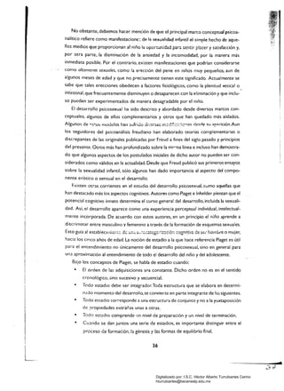 No obstante, debemos hacer mención de que el principal marco conceptuaJ psicoa­
nalítico refiere como manifestacione: de 1::1 sexu;¡Iidad infantil el simple hecho de aque­
llos medios que proporcionan al niño la opon:ür.idad para sentir placer y satisfacción y,
por otra parte, la disminución de la ansiedad y la incomodidad. por la manera más
inmediata posible. Por el contrario. existen manifestaciones que podrían considerarse
como altamente sexuales. como la erección del pene en niños muy pequeños. aun de
algunos meses de edad y que no precisamente tienen este significado. Actualmente se
sabe que tales erecciones obedecen a factores fisiológicos. como la plenitud vesical o
intestinal.que frecuentemente disminuyen o desaparecen con la eliminación y que inclu­
so pueden ser experimentados de manera desagradable por el niño.
El desarrollo psicosexual ha sido descrito y abordado desde diversos marcos con­
ceptuales. algunos de ellos complementarios y otros que han quedado más aislados.
Algunos de "S~üS moudos han sufrido di';eísas rr;::di:::::::;c:'''es ~e<;rle Sil ::lp::!rición.Aun
los seguidores del psicoanálisis freudiano han elaborado teorías complementarias o
discrepantes de las originales publicadas por Freud a fines del siglo pasado y principios
del presente. Otros más han profundizado sobre la miC'lla línea e incluso han demostra­
do que algunos aspectos de los postulados iniciales de dicho autor no pueden ser con­
siderados como válidos en la actualidad. Desde que Freud publicó sus primeros ensayos
sobre la sexualidad infantil. sólo algunos han dado importancia al aspecto del compo­
nente erótico o sensual en el desarrollo.
Existen otns corrientes en el estudio del desarrollo psicosexlJal, cuma aquellas que
han destacado más los aspectos cognitivos. Autores como Piaget e Inhelder piensan que el
potencial cognitivo innato determina el curso general del desarrollo, incluida la sexuali­
dad. Así. el desarrollo aparece como una experiencia perceptual individual, intelectual­
mente incorporada. De acuerdo con estos autores, en un principio el niño aprende a
discriminar entre masculino y femenino a través de la formación de esquemas sexuales.
Esto guía al establecím¡c,,;:c, de üOiú a,-.~,c(atcgc;-:::,:~:::¡é:¡ ::::ogrdti',ra de ser hombre o mujer,
hacia los cinco años de edad. La noción de estadio a la que hace referencia Piaget es útil
para el entendimiento no únicamente del desarrollo psicosexual, sino en general para
una aproximación al entendimiento de todo el desarrollo del niño y del adolescente.
Bajo los conceptos de Piaget. se habla de estadio cuando:
• 	 El orden de las adquisiciones sea constante. Dicho orden no es en el sentido
cronológico, sino sucesivo y secuencial.
• 	 Todo estadio debe ser integrador.Toda estructura que se elabora en determi­
•
mdo momento del desarrollo,se convierte en parte integrante de las siguientes.
Todo estadía corresponde a una estructura de conjunto y no a la yuxtaposición
•
•
de propiedades extrañas unas a otras.
Todo estadía comprende un nivel de preparación y un nivel de terminación.
CU:lndo se dan juntos una serie de estadios, es importante distinguir entre el
proceso de formación, la génesis y las formas de equilibrio final.
I
36
~.
zd
Digitalizado por: I.S.C. Hèctor Alberto Turrubiartes Cerino
hturrubiartes@beceneslp.edu.mx
 