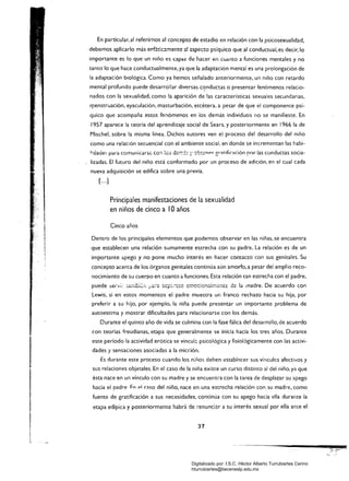 En particular. al referirnos al concepto de estadio en relación con la psicosexualidad.
debemos aplicarlo más ep.fátlcamentc a! aspecto psíquico que al conductual, es decir,lo
importante es lo que un niño es capaz de hacer en Cuanto a funciones mentales y no
tanto lo que hace conductualmente. ya que la adaptación mental es una prolongación de
la adaptación biológica. Como ya hemos señalado anteriormente, un niño con retardo
mental profundo puede desarrollar diversas c<?nductas o presentar fenómenos relacio­
nados con la sexualidad, como la aparición de las características sexuales secundarias,
r'(1enstruación, eyaculación, masturbación, etcétera, a pesar de que el componente psí­
quico que acompaña estos fenómenos en los demás individuos no se manifieste. En
1957 aparece la teoría del aprendizaje social de Sears, y posteriormente en 1966 la de
Mischel, sobre la misma línea. Dichos autores ven el proceso del desarrollo del niño
como una relación secuencial con el ambiente social, en donde se incrementan las habi­
¡'dade:-. pa..a comunicarse CO:1 10:; d:Or;:±:: r obtcnpr er:nifirrtción por las conductas socia­
lizadas. El futuro del niño está conformado por un proceso de adición, en el cual cada
nueva adquisición se edifica sobre una previa.
[...]
Principales manifestaciones de la sexualidad 

en niños de cinco a 10 años 

Cinco años
Dentro de los principales elementos que podemos observar en las niñas, se encuentra
que establecen una relación sumamente estrecha con su padre. La relación es de un
importante apego y no pone mucho interés en hacer contacto con sus genitales. Su
concepto acerca de los órganos genitales continúa aún amorfo, a pesar del amplio reco­
nocimiento de su cuerpo en cuanto a funciones. Esta relación tan estrecha con el padre,
Lewis. si en estos momentos el padre muestra un franco rechazo hacia su hija. por
preferir a su hijo, por ejemplo, la niña puede presentar un importante problema de
autoestima y mostrar dificultades para relacionarse con los demás.
Durante el quinto año de vida se culmina con la fase fálica del desarrollo. de acuerdo
con teorías freudianas, etapa que generalmente se inicia hacia los tres años. Durante
este periodo la actividad erótica se vincul::. psicológica y fisiológicamente con las activi­
dades y sensaciones asociadas a la micción.
Es durante este proceso cuando los n:ños deben establ~cer sus víncules afectivos y
sus relaciones objetales. En el caso de la niña existe un curso distinto al del niño, ya que
ésta nace en un vínculo con su madre y se encuentra con la tarea de desplazar su apego
hacia el padre I=n pi raso del niño, nace en una estrecha relaciór¡ consu madre, como
fuente de gratificación a sus necesidades, continúa con su apego hacia ella durante la
etapa edípica y posteriormente habrá de ;-enunciar a su interés sexual por ella ante el
37 

Digitalizado por: I.S.C. Hèctor Alberto Turrubiartes Cerino
hturrubiartes@beceneslp.edu.mx
 