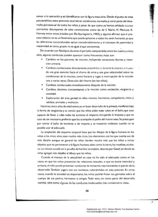temor a la castración y así identificarse con la figura masculina. Desde el punto de vista
psicoanalítico, estos procesos ocurren en condiciones normales y como parte del desa­
rrollo psicosexual de todos los niños, a pesar de que como ya hemos señalado. €.xi:mm
corrientes discrepantes de tales conclusiones como las de S. Nacht, H. Marcuse, K.
Horney. entre otros (citados por De Ajuriaguerra. 1983); y algunos afirman que el pro­
ceso edípico no es un fenómeno que pueda aplicarse a todos los seres humanos. ya que
las diferencias socioculturales varían considerablemente y el concepto de paternidad y
maternidad en otros grupos no es igual al que conocemos.
De acuerdo con Noshpiu, durante el periodo comprendido entre los cuatro y cinco
años, algunas conductas pueden aparecer como frecuentes; éstas son:
• 	 Cambios en los patrones de micción, incluyendo variaciones diurnas y reten­
ción urinaria.
• 	 Cambios conductuales directamente precedkb: e durante la micdé..,i:1dü)'er... ­
do una gran atención hacia el chorro de orina y llna gran selectividad sobre las
condiciones de la micción, como horario y lugar. e interrupción de la micción
una o varias veces. Dirección del c!,orro (en los niños).
• 	 Cambios conducwales inmediatamente después de la micción.
• 	 Cambios afectivos concomitantes a la micción como excitación, vergüem:a y
ansiedad.
• 	 Exploración del área genital en ellos mismos. hermanos, compañeros, niños y
adultos. animales y muñecos.
Hacia los cinco años de edad existe ya un buen desarrollo de la privacía,manifiesta bajo
la forma de vergüenza y es común que los niños pidan estar solos en el baño, que sean
capaces de llevar a cabo todas las acciones al respecto incluyendo la limpieza y que en
caso de ser necesario prefieran que los acompañe el padre del mismo sexo. Se preocupan
por entrar al baño de hombres o de mujeres y se muestran molestos cuando no es
posible usar el adecuado.
La ampliación del esquema corporal hace que los dibujos de la figura humana en los
niños a los cinco años, sean mucho más ricos. los elementos con los que cuenta son de
más detalle aunque en general las niñas tienden mucho más que los niños a incluir
objetos que no pertenecen a la figura humana, tales como la tierra,los muebles, e~céte­
ra.lo mismo sucede en la prueba de hombre incompleto, descrita por Gesell, en donde las
niñas agregan más detalles al dibujo que los niños.
Cuando el manejo de la sexualidad en casa no ha sido el adecuado. como en los
casos en que los niños presencian las relaciones sexuales, o que no existe intimidad y
privada. el niño puede presentar conductas de imitación, reproduciendo el patrón de lo
I
I 	 observado.También jugará con sus muñecos, colocándolos en esta posíción_ En otros
¡
¡ 	 casos. cuando la ansiedad es importante. los niños podrán frotar sus genitales sobre el
cuerpo de sus padres. hermanos o amigos. Todo esto, no como parte del desarrollo
normal, sino como algunas de las conductas inadecuadas más comúnrnente vistas.
-
38 

Digitalizado por: I.S.C. Hèctor Alberto Turrubiartes Cerino
hturrubiartes@beceneslp.edu.mx
 