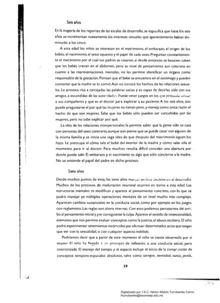 Seis años
En fa mayoría de los reportes de las escalas de desarrollo. se especifica que hada íos seis
años se incrementan nuevamente los intereses sexuales que aparentemente habían dis­
minuido a los cinco.
A esta edad los niños se interesan en el matrimonio. el embarazo. el origen de los
bebés. el nacimiento. el sexo opuesto y el papel de cada sexo:Preguntan constantemen.
te el mecanismo por el cual sus padres se casaron. si desde entonces se besaron; saben
que los bebés crecen en el abdomen. pero su nivel de pensamiento aun concreto en
cuanto a las representaciones mentales. no les permite identificar un órgano como'
responsable de la gestación. Piensan que el bebé se encuentra en el estómago y pueden
contestar que la madre se lo comió.Aún no conoce los hechos de las relaciones sexua­
les. Le provoca risa a carcajadas las palabras sucias y es capaz de decirlas sólo con sus
amigos. a escondidas de las auto:-idad~s. Pueáe tener juegos en los que prel~hci~ 0ri'Iaí
a sus compañeros y que es el doctor para explorar a· ¡U paciente.A los seis años, aún
puede preguntarse el por qué las mujeres no tienen pene, y maneja como única razón el
hecho de que son mujeres. Sabe que los bebés sólo pueden ser concebidos por las
mujeres, pero no sabe explicar por qué.
La idea de las relaciones interpersonales le permite saber que la gente sólo se casa
con personas del sexo contrario, aunque aún piense que se puede casar con alguien de
la misma familia y se inicia una vaga idea de que después del matrimonio siguen los
hijos. Le preocupa el cómo sale el bebé del interior de la madre y cómo sabe ella el
momento para ir al doctor. Para muchos resulta difícil concebir una abertura por
donde puede salir. El embarazo y el nacimiento es algo que sólo concierne a la madre.
No se entiende el papel del padre en dicho proceso.
Siete años
Desde muchos puntos de vista, los siete años mar:";¡¡l un ji:;:;) :":e:..isivo le.] t::! tÍesarrono.
Muchos de los procesos de maduración neuronal ocurren en torno a esta edad. Las
estructuras mentales se modifican y aparece el pensamiento concreto, con lo que se
podrá manejar ya múltiples operaciones mentales de un nivel mucho más complejo.
Aparecen cambios sustanciales en la conducta social, como por ejemplo en los juegos
con reglamt;nto. Las reglas son ahora internas. Con esto podemos percatarnos del arri­
bo al pensamiento moral y por consiguiente la culpa. Aparece el sentido de intencionalidad,
elemento que nos permite evaluar conceptos como la justicia, el abuso, etcétera. El niño
podrá experimentar sentimientos incómodos por efectuar determinados actos que tengan
que ver con la sexualidad, o con cualquier aspecto indebido.
Podríamos decir que a partir de este momento el niño se siente observado por sí
mismo El niño ha llegado;; 'y'! principio de reflexión, a una conducta social, pero
interiorizada. El manejo del tiempo y el espacio incluye el inicio de la compr-!nsión de
conceptos temporo-espaciales absolutos, tales como siempre, eternidad. nunca, jamás,
39
Digitalizado por: I.S.C. Hèctor Alberto Turrubiartes Cerino
hturrubiartes@beceneslp.edu.mx
 