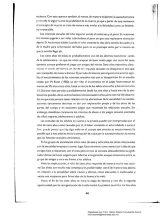 etcétera. Con esto aparece también, al menos de manera incipiente, la autoadvertencia
y con el!a !a angus';a ante la posibilidad de la muerte, ya que a partir de este momento
el cOilcepto de ;n~crtc es ...¡sto de manera más similar a la del adulto: como un fenóme­
no irreversible.
Los intereses sexuales del niño seguirán siendo el embarazo y el parto. En ocasiones
los varones jugarán a ser niñas cubriéndose el pene sin que esto represente alteración
alguna. Es hacia estas edades cuando el niño entiende la idea de la semilla del padre y la
de la madre para la formación del bebé, pero no se preocupa tanto por la manera en
que la semilla llegó ahí.
Los siete años de edad, es probablemente uno de los últimos momentos -antes
de la adolescencia- en que los niños aceptan de buen modo jugar con otros del sexo
i opuesto, aunque prefieren el juego con amigos del mismo. Siete años representa clara­
I :r:ented ~:;'::ldo de I:!te,.,r.::!:!, e,., donde lo" impulsos sexuales no desaparecen sino que
son manejado!: de manera distinta. El periodo de latencia para algunos únicamente signi­
1
I fica el encubrimiento de los intereses sexuales más que su desaparición. En un estudio
I
citado por M. Ruter (1985), se de~r:ribe el incremento en el juego heterosexual de
menos de 5% a los cinco años, hasta un tercio de los niños a los ocho y dos tercios a los
13. Durante este periodo y probablemente desde los seis años y hasta ent~da la ado­I
lescencia, pueden darse acercamientos homosexuales como parte normal del desarro­
1 llo, sin que esto parezca tener relación con las alteraciones de la sexualidad. Las manifes­
I
I
! t::tciones típicamente descritas se da,., por exploración propia y de los otros de las
partes del cuerpo y en ocasiones juegos que recuerdan las relaciones sexuales. Sin
embargo, identifican claramente los imentos de abuso o los juegos sexuales anormales
de niños mayores, adolescentes o adultos.
Las actitudes de los adultos en cuanto a la privada pueden ser interpretadas por el
niño de siete años como causadas por él, al haber cometido un acto indebido o sucio o
~:e:-. p'..!ede pen$~r que hay algo malo en el cuerpo que amerita su encubrimiento. Es
I
I
posible que a esta edad se inicie la sensación de culpa por la autoestimulación,lo mismo
I que las famasias sexuales conscientes.
En los grupos de socialización entre niños de siete y ocho años, los temas relacionados
con la sexualidad empiezan a tomar lugar. Usan términos como marica con la idea de que
es algo malo y relacionado con el sexo, pero sin que se conozca adecuadamente su signifi­
I
!
cado. Utilizan términos vulgares para referirse a los genit2les aunque únicamente entre su
 grupo de amigos y rara vez frente a los adultos.
Ante las explicaciones, el nirlo de siete años responde de manera mucho más racio­
nal. Sus dudas son mucho más complejas y es posible hablar con él de manera más abierta
en relación a la sexualidad sobre causas y efectos, cosas adecuadas e inadecuadas y
existe una incipiente pero firme idea de lo bueno y lo malo.
Hacia el fin de los siete años se inicia la etapa de latencia y con ella la segunda
oportunidad para la reorganización de la vida mental. La primera ocurrió a los dos años
40
Digitalizado por: I.S.C. Hèctor Alberto Turrubiartes Cerino
hturrubiartes@beceneslp.edu.mx
 