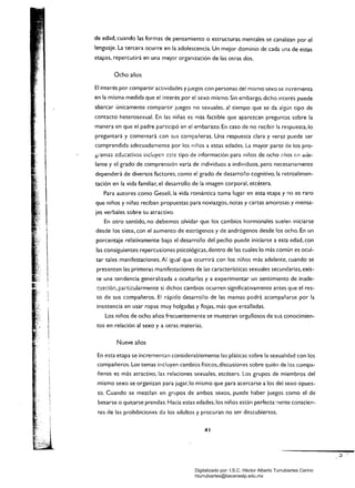 de edad. cuando las formas de pensamiento o estructuras mentales se canalizan por el
lenguaje. La tercera ocurre en la adolescencia. Un mejor dominio de cada una de estas
etapas, repercutirá en una mejor organización de las otras dos.
Ocho años
El interés por compartir actividades y juegos con personas del mismo sexo se incrementa
en la misma medida que el interés por el sexo mismo. Sin embargo. dicho interés puede
abarcar únicamente compartir juegos no sexuales. al tiempo que se da algún tipo de
contacto heterosexual. En las niñas es más factible que aparezcan preguntas sóbre la
manera en que el padre participó en el embarazo. En caso de no recibir la respuesta,lo
preguntará y comentará con sus compañeras. Una respuesta clara y veraz puede ser
comprendida adecuadamente por los niños a estas edades. La mayor parte de los pro­
~;'amas <::dücativos induyen este tipo de información para niños de ocho .. ños (';n ade­
lante yel grado de comprensión varía de individuos a individuos. pero necesariamente
dependerá de diversos factores. como el grado de desarrollo cognitivo. la retroalimen­
tación en la vida familiar, el desarrollo de la imagen corporal, etcétera.
Para autores como Gesell, ia vida romántica toma lugar en esta etapa y no es raro
que niños y niñas reciban propuestas para noviazgos, notas y cartas amorosas y mensa­
jes verbales sobre su atractivo.
En otro sentido, no debemos olvidar que los cambios hormonales suelen iniciarse
desde los siete, con el aumento de estrógenos y de andrógenos desde los ocho. En un
porcentaje relativamente bajo el desarrollo del pecho puede iniciarse a esta edad, ~on
las consiguientes repercusiones psicológicas, dentro de las cuales lo más común es ocul­
tar tales manifestaciones. Al igual que ocurrirá con los niños más adelante, cuando se
presenten las primeras manifestaciones de las características sexuales secundarias, exis­
te una tendencia generalizada a ocultarlas y a experimentar un sentimiento de inade­
cuación. particularmente si dichos cambios ocurren significativamente antes que el res­
tO de sus compañeros. El rápido desarrollo de las mamas podrá acompañarse por la
inSistencia en usar ropas muy holgadas y flojas, más que entalladas.
Los niños de ocho años frecuentemente se muestran orgullosos de sus conocimien­
tos en relación al sexo y a otras materias.
Nueve años
En esta etapa se incrementan considerablemente las pláticas sobre la sexualidad con los
compañeros. Los temas incluyen cambios físicos, discusiones sobre quién de los compa­
ñeros es más atractivo, las relaciones sexuales, etcétera. Los grupos de miembros del
mismo sexo se organizan para jugar, lo mismo que para acercarse a los del sexo opues­
to. Cuando se mezclan en grupos de ambos sexos, puede haber juegos como el de
besarse o quitarse prendas. Hacia estas edades, los niños están perfecta:"ente conscien­
t.es de las prohibiciones d¿ los adultos y procuran no ser descubiertos.
41
Digitalizado por: I.S.C. Hèctor Alberto Turrubiartes Cerino
hturrubiartes@beceneslp.edu.mx
 