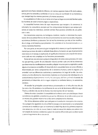 aparecerá sino hasta entrada la infancia y en ciertos aspectos hasta el fin de la adoles­
cencia, pero las actitudes y conductas en LOlno a ésta. se mallifiestan en :;u momento y
casi siempre bajo los mismos patrones y la misma secuencia.
la sexualidad en el niño no es un tema con el que se hayan encontrado familiarizados
los hombres de toda la historia. legos o especialistas.
la sexualidad humana tiene de suyo mecanismos que escapan a la conciencia, la
voluntad y las costumbres, excepto por los componentes biológicos que aunque pre­
sentes en todos los individuos. también exhiben fluctuaciones sensibles de una pobla­
ción a otra.
los mecanismos externos. no biológicos, modulan, resaltan o minimizan las expre­
siones de la sexualidad. Dentro de ellos encontraríamos los sistemas sociales, religiosos.
económicos, familiares y culturales. Son tal vez los elementos que más se han modifica­
do a lo largú cie la historia y que presentar, ;::?s variantes en ¡as di::'limas la(Ítuues er, uf!
mismo momento histórico.
Por otra parte, se encuentra la gran incógnita de la manera en que la representación
mental que se tiene de todo lo señalado hasta ahora y la manera en que el pensamiento
interviene en el manejo. la explicación, el signific.ado emocional y la creación de estruc­
turas cada vez más complejas en las funciones psicosexuales.
Existe tal vez una estructura psíquica integradora de todos estos procesos. Un siste­
ma que permita, a partir de una dotación natural, asimilar cada uno de los elementos
que determinan las manifestaciones sexuales y adaptar recursos para su expresión, cuando
alguna circunstancia se modifica. El desarrollo de la sexualidad tiene un curso influido y
determinado por otros componentes de la existencia humana, como la angustia y la
ansiedad -con sus diferencias cualitativas y cuantitativas a lo largo de la vida-, las emo­
ciones y la vida afectiva; los mecanismos implícitos en el proceso de individuación y la
pertenencia, el desarrollo de la Inla~en corporai, ia confianza básica y la autoestima,
etcétera.
Al estudiar las principales características p:;icosexuales en el niño, año tras año, de
los cero a los 10, asistimos a la confluencia de una serie de fenómenos difícil de seguir.
Trama )' urdimbre de una de las facetas más interesantes del ser humano.
Hemos de evitar consiúerar la sexualidad en la infancia como un solo bloque y hacer
consideraciones globales y totalitarias, ya que las <.Iiferencias de un año a otro y aun en
un mismo año, pueden mostrarnos a dos seres completamente distintos.
Por último, debemos señalar que cada paso en la evolución incorpora a los anterio­
res y prepara los siguientes. la sp.xualidad no escapa a tal aseveración y su complejidad
aumenta en la medida en que se incrementa la edad. Hay, desde las primeras experien­
cias sensor¡ales Je¡ niRo de meses, hasta la madurez sexual del adulto, una cadena inin­
terrumpida de eventos a eslabones, a pesar de nuestras dificultades para su observación
y para el seguimiento de su secuencia.
44
Digitalizado por: I.S.C. Hèctor Alberto Turrubiartes Cerino
hturrubiartes@beceneslp.edu.mx
 