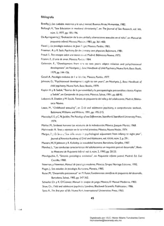 Bibliografía
Bowlby.j., Los cuidados maternos y la sah..-j mental. Buenos Aires. Humanitas. 1982.
Bullough. V.• "Sex Educatíon in medievaí christíanity". en The Journal of Sex Research, vol. XIII,
núm.3. 1977. pp. 185-196.
DeAjuriaguerra.j....Evaluación de la sexcalídad y alteraciones sexuales en el niño".en Manual de
psiquiatría infantil. México, Mass:::;n. 1983. pp. 361-400.
Flavell. J.. La psicología evolutiva de Jean México, Paidós. 1985.
Freeman. A YR. Sack. Psychiatry for !he: :;;nmary care physician. Baltimore. 1981.
Freud. S.. Tres ensayos sobre una teoría s'=f"al, Madrid. Biblioteca ·Nueva. 1973.
Fromm, E.. El arte de amar, México. Palces. 1984.
Galenson. E.. "Developmem from o·,e ro two years: object relation and pshychosexual
development", en Noshpitz.J.. :.asic Handbook ofchíld Psychiatry. Nueva York. Basic Book.
1979,pp.144-156.
Gesell.A. Psicología evolutiva de-l a 16 ;:;.;os, México. Paidós, 1977.
Johnson, G.. "Psychosexual developmer,;:: eigth to ten years". en Noshpitz.J.• Basic Handbook of
child psychiatry. Nueva York. BasIC Books, 1979.
Kaplan H. y B. Sadok.'Teorías de la personalidad y la psicopatología: psicoanálisis clásico. Kaplan
y Sadok". en Compendio de PSlquictría, México. Salvat, 1991, pp. 68-92.
Lebovici, R. Diatkin y M. Soulé. Tratado de psiquiatría del niño y del adolescente, Madrid. Biblio­
teca Nueva.
Lewis. M., "Chíldhood sexuality", en Q¡¡/,j and adíJ/escent psychiGtí;~ a comprehen:;ive. testbook.
Baltimore,Williams and Wilkins, 1991, pp. 195-215.
Maccoby. E. E. YC. N.Jacklín. The Psicolof¡ ofsex Differencies.Standford. Standford Universíty Press,
1974.
Mahler, M., Simbiosis humana: Las vicisitudes de la individuación. México, Joaquín Mortiz, 1968.
Malínowsh R. Sexo y represión en la SOOF:df1d primitiva. México, NuevaVisión. 1974.
Margué, ;:: l' Ü. :;11:':: <.,":;t:,1; Jiífi:::: ~íi':é5 ;,. pSjcho:ogicai aclju~tment from infancy to eight year",
Journal ofAmerica Academy of(j¡i/d and Ado/escent, vol. XXXII. núm. 2. p. 291.
Masters.W..Y.johnson y R. Kclodny. Ln sexualidad humana. Barcelona. Grijalbo, 1987.
Méndez, L."Las conductas caracteríStiC2S del adolescente: un requisito para el desarrollo", Revis-·
ta Mexicana de Psiquiatría Info'1o/. vol. 11, núm. 2, 1993, pp. 20-23.
Mendiguchia, F.. "Síntesis psicológica evolutiva", en PSiqu;Gtria infanto juvenil, Madrid. Ed. uel
Castillo, 1980.
Newman, y Newman. ManuGl de psicol~5:a moderna. Méxí:::o. Grupo Noriega Editores, 1992.
Piaget, J., Seis estudios de psicología, B<irc"iona. Planeta, 1985.
Ruter, M.."Desarrollo psicosexual" en M. Ruter. Fundamentos científicos de psiquiatría del desarrollo.
Barcelona, Salvat, 1985, pp. 347-362. 

Schaefer. Ch. y K. O'Connor. Manual de terapia de juego. México, El Manual Moderno. 1983. 

Shaw. Ch., Child and ado/escent psychkrJ'"¡. Londres, Blackwell Scientífic Publicatíon, 1986. 

Spitz, R.. The first rea,. oflife, Nueva yor..~ International Universitíes Press. 1965. 

4S
Digitalizado por: I.S.C. Hèctor Alberto Turrubiartes Cerino
hturrubiartes@beceneslp.edu.mx
 