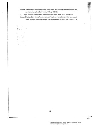 Solnit.A.,"Psychosexual development: three to five years", en J. Noshpítz, Basie handbook o(ehild
psyehiatry, Nueva York, Basic Books, 1979, pp. 178-183.
-,J. Cal! YC. Fe/nsee/n,"Psychosexual development: five eo ten years", op. cit, pp. 184-189.
Zeanah, Charles y Diana Beneit,"Representations of attaehment in mothers and theír one-year-old
ínfant",journal o(Ameriean Aeademy o(Child and Adoleseent, vol. XXXII, núm. 2, 1993, p. 278.
1 

1 

 

1 

I 

46 

- - - _...... ------_.....­
Digitalizado por: I.S.C. Hèctor Alberto Turrubiartes Cerino
hturrubiartes@beceneslp.edu.mx
 