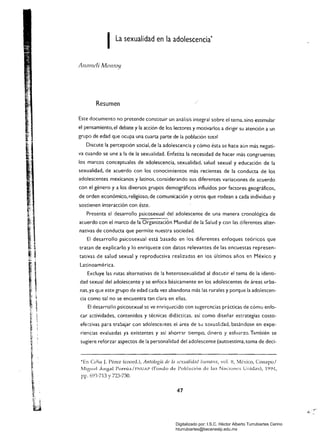 ILa sexualidad en la adolescencia' 

Al/l1Illclí MOllroy
Resumen
Este documento no pretende constituir un análisis integral sobre el tema, sino estimular
el pensamiento. el debate y la acción de los lectores y motivarlos a dirigir su atención a un
grupo de edad que ocupa una cuarta parte de la población total.
Discute la percepción social. de la adolescencia y cómo ésta se hace aún más negati­
va cuando se une a la de la sexualidad. Enfatiza la necesidad de hacer más congruentes
los marcos conceptuales de adolescencia. sexualidad, salud sexual y educación de la
sexualidad. de acuerdo con los conocimientos más recientes de la conducta de los
adolescentes mexicanos y latinos, considerando sus diferentes variaciones de acuerdo
con el género y a los diversos grupos demográficos influidos por factores geográficos.
de orden económk:o. religioso. de comunicación y otros que rodean a cada individuo y
sostienen interacción con éste.
Presenta el desarrollo psicosexual del adolescente de una manera cronológica de
acuerdo con el marco de la Organización Mundial de la Salud y con las diferentes alter­
nativas de conducta que permite nuestra sociedad.
El desarrollo psicosexual está basado en los diferentes enfoques teóricos que
tratan de explicarlo y lo enriquece con datos relevantes de las encuestas represen­
tativas de salud sexual y reproductiva realizadas en los últimos años en México y
Latinoamérica.
Excluye las rutas alternativas de la heterosexualidad al discutir el tema de la identi­
dad sexual del adolescente y se enfoca básicamente en los adolescentes de áreas urba­
nas, ya que este grupo de edad cada vez abandona más las rurales y porque la adolescen­
cia como tal no se encuentra tan clara en ellas.
El desarrollo psicosexual se ve enriquecido con sugerencias prácticas de cómo enfo­
car actividades. contenidos y técnicas didácticas, así como diseñar estrategias costo­
efectivas para trabajar con adolescelltes el área de SLl s2xualidad, basándose en expe­
riencias evaluadas ya existentes y así ahorrar tiempo, dinero y esfuerzo. También se
sugiere reforzar aspectos de la personalidad del adolescente (autoestima, toma de ded­
*En Celia J. Pérez (coord.), Antología de la sexualidad hunll71!!7, vo1. ll, México, Conapo/
Miguel Ángel Porrúa/ FNUAP (Fondo de PoblacÍ011 de las Naciones unidas), 1994,
pp. 693-713 Y 723-730.
47
Digitalizado por: I.S.C. Hèctor Alberto Turrubiartes Cerino
hturrubiartes@beceneslp.edu.mx
 