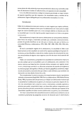 siones, planes de vida. etcétera), ya que este periodo de la vida es muy vulnerable y está
lleno de decisiones cruciales en todas las áreas y en especial en la de la sexualidad.
invita a !os diferentes sectores a trabajar en conjunto para brindar un mayor número
de espacios específicos que den respuesta a las necesidades reales y sentidas de los
adolescentes. Sugiere bibliografía para los profesionales interesados en el área.
Introducción
Hablar de la adolescencia tiene para muchos un matiz negativo que ¡mplica conflictos,
crisis conductuales y despierta temor, pues los adolescentes son vistos como las ovejas
negras de nuestra sociedad y, peor aún, si este concepto además se relaciona con el de
su sexualidad, que si no se les reprime pueden experimentarla sin limite y con graves
con<:('cuenciac:
Afortunadamente, la mayoría de nuestros adolescentes son seres positivos, idealistas.
están llenos de energía y creatividad, cualidades que, canalizadas constructivamente,
proveen de grandes beneficios no tan sólo para sí mismos, sino para su familia y su
comunidad (Monray y colaboradores. 1978. 1985, 1987, 1989, 1990, 1992, 1993; OMS,
1989).
Tal vez la connotación negativa de la adolescencia y la sexualidad se debe a que
históricamente se han estudiado con amplitud los aspectos patológicos de grupos mi­
noritarios y se han difundido a través de los medios masivos de comunicación las noti­
cias sensacionalistas de algunos casos negativos con el fin de atraer más la atención del
público.
Hablar con c:onocimiento y propiedad de la sexualidad en la adolescencia implica no
tan sólo analizar qué es la sexualidad y qué es la adolescencia, sino cuestionar si los
marcos teóricos que hasta hoy han cimentado dichos conceptos son vigentes actual­
mpnte. '! df'<;de lueeo. con<:ider:lr S'J$ dife.-entes variaciones de acuerdo con el género y
los diversos grupos demográficos influidos por factore:; geográficos, económicos. religio­
sos,de comunicación y socioculturales que rodean a cada individuo y que sostienen una
interacción con éste, desde el inicio de su vida.
Para complementar lo anterior, encuestas de comportamiento sexual y reproductivo
realizadas recientemente (Singh,Wulf. 1990; Morris y colaboradores, 1993; Núñez, Monroy,
Bailey, 1985) y la práctica diaria de personas qL!e trabajan con adolescentes muestran que
la sexualidad en la adolescencia en general, y la mexicana en particular, requiere de mu­
cho más conocimiento real y actual en cua:1to a motivaciones, actitudes. opiniones y
prácticas para poder comprenderla mejor y así desarrollar políticas congruentes y pro­
gramas educativos, de salud, socioculturales económicos o laborales que impacten en las
necesidades específicas de todos nuestros adolescentes, sus padres y sus comunidades.
Un mejor conocimiento de la sexualidad durante la adolescencia conducirá a que se
consideren prioritarios los programas escolz.res de educación para la salud sexual y
48 

Digitalizado por: I.S.C. Hèctor Alberto Turrubiartes Cerino
hturrubiartes@beceneslp.edu.mx
 