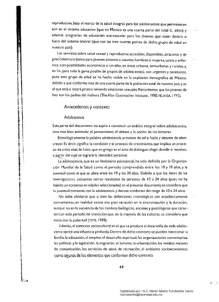 reproductiva. bajo el marco de la salud integral. para los adolescentes que permanecen
aún en el sistema educativo (que en México es una cuarta parte del total d.... ellos); y
además, programas de educación extraescolar para los jóvenes que están dentro o
fuera del sistema laboral (que son las tres cuartas partes de dicho grupo de edad en
nuestro país).
Los servicios sobre salud sexual y reproductiva accesibles. disponibles. atractivos y de
gran'cobertura (tanto para jóvenes solteros o casados. hombres o mujeres.sanos o enfer­
mos, con posibilidades económicas o sin ellas. en áreas urbanas. semiurbanas y rurales. y.
en fin..para toda la gama posible de gruposéÍe adolescentes), son urgentes y necesarios,
pues este grupo de edad se ha hecho visible en la explosión demográfica de México.
debido a que conforma más de una cuarta parte de la población total de nuestro país y es
el que está o estará pronto teniendo relaciones sexuales. Recordemos que los jóvenes de
hoy son los padres del mañana (The Alan Guttmacher Institute, 1990, FELAC;SA, 1993).
Antecedentes y contexto
Adolescencia
Esta parte del documento no aspira a constituir un análisis integral sobre adolescencia,
sino más bien estimular el pensamiento, el debate y la acción de los lectores.
Etimológicamente la palabra adolescencia proviene de ad: a, hacia y o/escere de o/ere:
crecer. Es decir, significa la t;;ondición y el proceso de crecimiento, que implica un proce­
so de crisis vital; de krisís, que en griego es el acto de distinguir, elegir, decidir o resolver.
aN,C:i~ del c~al se logrará la identidad personal.
La adolescencia, que es un fenómeno psicosocial, ha sido definida por la Organiza­
ción Mundial de ia Salud como el período comprendido entre los 10 y 19 años, y la
juventud como el que se ubica entre los 19 y los 24 af,íos. Debido a que los datos de las
inve<;tlgaciones ,"xistentes narran resultados de personas de lOa 24 años (pues no ha
habido un consenso en edades seleccionadas) en el presente documento se considera que
la juventud comienza con la adolescencia y discute conductas del rango de lOa 24 años.
No debe olvidarse que si bien las definiciones cronológicas son estadísticamente
convenient~s. en realidad existe una gran variación en la sincronización y la duración,
aunque no en la secuencia de los cambios biológicos, sociales y psko!ógicos que carac­
terizan este periodo de transición que, en la mayoría de las culturas, se considera que
inicia con la pubertad (OMS, 1989).
Además, el contexto sociocultural en el que Se produce el desarrollo de cada adoles­
cente ejerce una influencia profunda. Dentro de dicho contexto se pueden mencionar la
familia, la educación, el empleo, el desarrollo espiritual, las organizaciones comunitarias,
las poHticas y la legislación, la migración, el turismo, la urbanización, los medios masivos
de comunicación. los servicios de salud, de recreación, el ambiente socioeconómico,
como algunos de los elementos que conforman dicho contexto.
49
Digitalizado por: I.S.C. Hèctor Alberto Turrubiartes Cerino
hturrubiartes@beceneslp.edu.mx
 