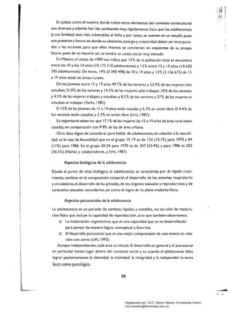 En países como el nuestro donde todos estos elementos del contexto sociocultural
son diversos y además han ido cambiando muy rápidamente, hace que los adolescentes
(y sus familias) sean más vulnerables al daño. y por tanto, se vuelven en un desafío, pues
son presente y futuro en donde su idealismo, energía y creatividad deben ser incorpora­
dos a las acciones para que ellos mismos se conviertan en arquiteaos de su propio
futuro, pues de no hacerlo así, se tendrá un costo social muy elevado.
En México, el censo de 1990 nos indica que 12% de la población total se encuentra
entre los 10 Ylos 14 años (10 175 510 adolescentes) y 13 % entre 15 y 19 años (10 620
185 adolescentes). De éstos, 14%(3390498)de lOa 14añosy 13%(313667s)de 15
a 19 años están en áreas rurales.
De los jóvenes entre 15 y 19 años 49.7% de los varones y 53.9% de las mujeres sólo
estudian; 31.8% de los varones y 14.3% de las mujeres sólo trabajan; 10% de los varones
y 4.5% de las mujeres trabajan y estudian,y 8.5% de los varones y 27% de las mujeres ni
estudian ni trabajan (Yarhs, 1985).
El 12% de las jóvenes de 15 a I9 años están casadas y 6.3% en unión libre. El 4.4% de
los varones están casados y 2.3% en unión libre (DHS, 1987).
Es importante observar que 17.1 % de las mujeres de 15 a 19 años de área rural están
casadas, en comparación con 9.9% de las de área urbana.
Otro dato digno de considerar para hablar de adolescencia, en relación a la sexuali­
dad, es la tasa de fecundidad que en el grupo 15-19 es de 132 (10.1 %) para 1970 y 84
(1 1%) para 1986. En el grupo 20-24 para 1970 es de 307 (23.4%) Y para 1986 es 202
(36.5%) (Núñez y colaboradores, y DHS, 1987).
Aspectos biológicos de la adolescencia
Desde el punto de vista biológico, la adolescencia se caracteriza por el rápido creci­
miento, cambios en la composición corporal, el desarrollo de los sistemas respiratorio
y circulatorio, el desarrollo de las gónadas, de los órganos sexuales y reprodun:ivos y de
caracteres sexuales secundarios, así como el logro de su plena madurez física.
Aspectos psicosociales de la adolescencia
La adolescencia es un periodo de cambios rápidos y notables, no tan sólo de madura­
ción física que incluye la capacidad de reproducción, sino que también observamos:
a) La maduración cognoscitiva, que es una capa.cidad que se va desarrollando
para pensar de manera lógica, conceptual y futurista.
b) El desarrollo psicosocial que es una mejor comprensión de uno mismo en rela­
ción con otros (OPS, 1992).
Aunque independientes, cada área se vincula. El desarrollo en general y el psicosocial
en particular tienen lugar dentro del contexto social y es cuando el adolescente debe
lograr paulatinamente la identidad, la intimidad, la integridad y la independen-:ia tanto
iísica como psicológica.
50
Digitalizado por: I.S.C. Hèctor Alberto Turrubiartes Cerino
hturrubiartes@beceneslp.edu.mx
 