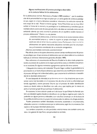 Algunas manifestaciones del proceso psicológico observables 

en la conducta habitual de los adolescentes 

En la adolescencia normal. Aberastury y Knobel (1989) establece: ",..que la estabiliza­
ción de la personalidad no se logra sin pasar por un cierto grado de conducta patológi­
ca que, según mi criterio. debemos considerar inherente a la evolución normal de
esta etapa de la vida". Posteriormente agrega: "Anna "Fi'éud dice que es muy difícil
señalar el límite de lo normal y lo patológico en la adolescencia. y considera que, en
realidad, toda la conmoción de este periodo de la vida debe ser estimada como normal,
señalando además que seria anormal la presencia de un equilibrio estable durante el
proceso adolescente". Osorio a su vez plantea:
,..tratándose de adolescentes, el término síntoma no es necesariamente indicio
de anormalidad psiquica y -como lo sugiere su propia etimología- es lícito
usarlo tan sólo en el s~",.¡tido dt:: acontecimiento. Müchas per:~:::adG"-;{:, tj~ kv;
adolescentes son apenas reacciones adaptativas normales para las circunstan­
cias y el momento considerado de su evolución ontogenética,
¿Normal, anormalidad, conmoción, acontecimientos?
Más allá de cómo se les quiera denominar, existen ciertas manifestaciones del proce­
so psicológico por el que atraviesa el adolescente, que son observables en su conducta
habitual, en términos relativamente generales (Knobel, 1989).
Nos ceñiremos a la enumeración de Mauricio Knobel en la obra citada, proporcio­
nando una síntesis de su planteo en la mayor parte de los casos, o cit.ándolo textualmen­
te en ocasiones. En algunos momentos agregaremos aportes de otros autores:
l. Búsqueda de sí mismo y de la identidad."El poder llegar a utilizar la genitalidad en la
procreación es un hecho biopsicodinámico que determina una modificación esencial en
el proceso del logro de la identidad adulta y que caracteriza la turbulencia e inestabili­
dad de la identidad adolescente."
En esta búsqueda de identidad, el ac.01f"s('"pnre reclrrr'p ::t las situaciones que se pre­
sentan corr.o más favorables en el momento. Una de ellas es la de la uniformidad, que
brinda seguridad y estima personal. Ocurre aquí el proceso de doble identificación
masiva, en donde todos se identifican con cada uno, y que explica, por lo menos en
parte, el proceso grupal de que participa el adolescente.
En ocasiones, la única solución puede ser la de buscar !o que Erikson ha lIam3.do tam­
bi~n una identidad negativa, basada en Identificacio'1es con figuras negativas pero reales. Es
preferible ser alguien perverso, indeseable, a ser nada. Esto constituye una de las bases de
las pandillas de delincuentes. los grupos de homosexuales. los adictos a las drogas. etcétera.
Pueden presentarse también iden~idades transitorias. ocasionales o circunstanciales,
adoptadas sucesiva o simultáneamente por el adolescente, según las circunstancias. Son
aspectos de la propia identidad adolescente.
Los cambios corporales. no sólo percibidos exteriormente sino también como una
sens<,ción general de tipo físico, son perturbadores también.
52
-

Digitalizado por: I.S.C. Hèctor Alberto Turrubiartes Cerino
hturrubiartes@beceneslp.edu.mx
 
