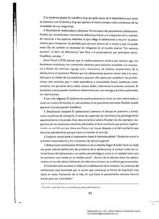 2. La tendencia grupal. Se transfiere al grupo gran parte de la dependencia que antes
se mantenía <.on la famiiia~y el grupo aparece al mismo tiempo como continente de las
ansiedades de sus integrantes.
3. Necesidad de intelectualizar y fantasear. Forma típica del pensamiento adolescente.
Pueden ser considerados mecanismos defensivos frente a la imposición de la realidad,
de renunciar a los aspectos infantiles, lo que obliga al adolescente a recurrir al pensa­
miento para compensar las pérdidas que ocurren dentro de sí mismo y que no puede
evitar. De ahí también la necesidad de refugiarse en el mundo interior. "Un autismo
positivo", al decir de Aberastury, "que lleva a la preocupación por principios éticos,
filosóficos, sociales.....
Anna Freud (1972) plantea que la intelectualización tendría por función ligar los
fenómenos instintivos con contenidos ideativos, para hacerlos accesibles a la concien­
cia y fáciles de controlal. Agrega como mecanismo de ¿densa característico de la
adolescencia el ascetismo. Plantea que los adolescentes parecen temer más a la canti­
dad que a la calidad de sus pulsiones, y que por ello optan por establecer las prohibi­
ciones más estrictas, que !"" ~eden extenderse a necesidades físicas cotidianas, evitar
contacto con personas de su edad, música, bailes, indumentaria atractiva, etcétera. El
ascetismo a veces puede cambiarse súbitamente por una entrega a excesos pulsionales
sin restricciones.
4. Las crisis religiosas. El adolescente puede presentarse como un ateo exacerbado, o
como un místico fervoroso,!o cual constituiría las posiciones extremas.También puede
aparecer la preocupación metafísica.
5. Desubicación temporal. El adolescente convierte el tiempo en presente y activo,
como una forma de manejarlo. A veces las urgencias son enormes, y las postergaciones
aparentemente irracionales. Esto desconcierta al adulto. Knobel cita dos ejemplos res­
pectivos de las situaciones extremas planteadas: el de la muchacha que precisa urgente­
m"rttp IIn v,,"'tino por'1ue tirme un;¡ fiesta tre!: mc::.es después, y el del rnuchacho que
descansa plácidamente. porque tiene un examen al otro día.
6. Evolución sexual desde e! autoerotismo hasta la heterosexualidad.1
Oscilación entre la
actividdd masturbatoria y los comienzos del ejercicio genital.
7. Actitud social reivindicatoria.Ya hablamos de la rebeldía. Según Knobel "sería sin duda
una grave sobresimplificación del problema de la adolescencia, el atribuir todas las ca­
racterísticas del adoiescente a su cambio psicobiológico, corno si en realidad todo esto
no estuviera ocurriendo en un ámbito social". Acerca de la relación entre los adoles­
centes y el mündo adulto, habremos de referirnos al tratar los conflictos generacionales.
8. Contradicciones sucesivas en todas las manifestaciones de la conducta."La conducta del
adolescente está dominada por la acción que constituye la forma de expresión más
típica en estos momentos de la vida, en que hasta el pensamiento necesita hacerse
acción para ser controlado."
1 En este capítulo no se consideran Hitas alternativas.
53
Digitalizado por: I.S.C. Hèctor Alberto Turrubiartes Cerino
hturrubiartes@beceneslp.edu.mx
 