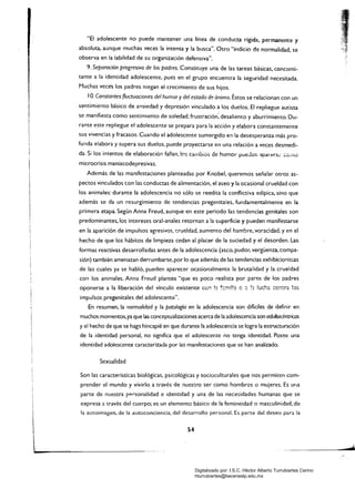 "El adolescente no puede mantener una línea de conducta rígida. permanente y
absoluta. aunque muchas veces la intenta y la busca". Otro "indicio de normalidad, se
observa en la labilidad de su organización defensiva".
9. Separación progresiva de los padres. Constituye una de las tareas básicas. concomi­
tante a la identidad adolescente. pues en el grupo encuentra la seguridad necesitada.
Muchas veces los padres niegan el crecimiento de sus hijos.
10. Constantes fluctuaciones del humor ydel estado de ánimo. ÉStos se relacionan con un
sentimiento básico de ansiedad y depresión vinculado a los duelos. El repliegue autista
se manifiesta como sentimiento de soledad, frustración'; desaliento y aburrimiento. Du­
rante este repliegue el adolescente se prepara para la acción y elabora constantemente
sus vivencias y fracasos, Cuando el adolescente sumergido en la desesperanza más pro­
funda elabora y supera sus duelos. puede proyectarse en una relación a veces desmedi­
da. Si los intentos de elaboración fal1an,I0s cd.nbio5 de humor pueJ.:;:r, ;¡paleC:~i' ,:o,no
microcrisis maniacodepresivas.
Además de las manifestaciones planteadas por Knobel, queremos señalar otros as­
pectos vinculados con las conductas de alimentación, el aseo y la ocasional crueldad con
los animales: durante la adolescencia no sólo se reedita la conflictiva edípica, sino que
además se da un resurgimiento de tendencias pregenitales. fundamentalmente en la
primera etapa. Según Anna Freud. aunque en este periodo las tendencias genitales son
predominantes. los intereses oral-anales retornan a la superficie y pueden manifestarse
en la aparición de impulsos agresivos, r::rueldad. aumento del hambre. voracidad, y en el
hecho de que los hábitos de limpieza cedan al placer de la suciedad y el desorden. Las,
formas reactivas desarrolladas antes de la adolescencia (asco. pudor, vergüenza. compa­
sión) también amenazan derrumbarse, por lo que además de las tendencias exhibicionistas
de las cuales ya se habló, pueden aparecer ocasionalmente la brutalidad y la crueldad
con los animales. Anna Freud plantea "que es poco realista por parte de los padres
oponerse a la liberación del vínculo existente cc~ b. ~::::!l!!:? e :: !z !uch~ ::C:1::ra !:::l$
impulsos pregenitales del adolescente".
En resumen. la normalidad y la patología en la adolescencia son difíciles de definir en
muchos momentos.ya que las conceptualizaciones acerca de la adolescencia son adu/tocéntricas
y el hecho de que se haga hincapié en que durante la adolescencia se logra la estructuración
de la identidad personal. no significa que el adolescer.te no tenga identidad. Posee una
identidad adolescente caracterizada por las manifestaciones que se han analizado.
Sexualidad
Son las características biológicas. psicológicas y socioculturales que nos permiten com­
prender el mundo y vivirlo a través de rluestro ser como hombres o mujeres. Es una
parte de nuestra p",rsonalidad e identidad y una de las necesidades humanas que se
¡ expresa a través del cuerpo; es un elemento básico de la femineidad o masculinidad, de
[
la autoimagen. de la autoconciencia, del desarrollo personal. Es parte del deseo para la
54
 

Digitalizado por: I.S.C. Hèctor Alberto Turrubiartes Cerino
hturrubiartes@beceneslp.edu.mx
 