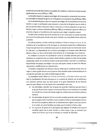 satisfacción personal. Estimula las necesidades de establecer relaciones interpersonales
significativas con otros (Wilson. 1997).
La identidad sexual es el aspecto psicológico de la sexualIdad y comprende tres elemen­
tos indivisibles: la identidad de género,el rol de género yla orientación sexual (Money, 1965).
Así, la identidad de género.que es el aspecto psicológico de la sexualidad. es el sentirse
hombre o mujer y manifestarlo externamente a través del ro/ de género, que es todo lo
que una persona hace o dice para indicar a otros y/o a sí mismo, el grado en el que se es
hombre, mujer o incluso ambivalente (Money, I<l,65). La orientación sexual se refiere a la
atracción, el gusto o la preferencia de la persona para elegir compañero sexual.
Se debe tener presente que el ser humano es un ser social pues se concibe asociado
con otros formando grupo donde cada quien satisface sus necesidades físicas, afectivas
y sociales.
La cultura (valore~. liormas, creencias. etcétera) moldea eí compor lafllit!lItu Je lOS
miembros de la sociedad con el fin de lograr la convivencia social. Este moldeamiento
incluye los patrones de la conducta sexual, pues es necesario para la interacción social.
En cada pers::..¡a, dependiendo de su historia psicológica. el contexto tiene diferentes
efectos y ésta. a su vez, se ha formado internamente en un interjuego con el exterior.
Es mediante el proceso de socialización como la sociedad presiona para que los
individuos se comporten de una manera determinada y quienes se salen de las pautas
establecidas. sufren de una fuerte presión social encaminada a controlar su conducta; y
dependiendo dei equipo psicológico con que cada quien cuente. se darán los efectos,
reacciones y modificaciones en cada persona.
El estudio comparativo de diversas culturas revela que la conducta sexual varía en
mayor o menor grado de una a otra y que los roles sexuales están condicionados por la
concepción particular que cada sociedad tenga de ellos.
dean la manifestación del sexo btOivglCO en la conducta de reiación con el ambiente y
con 	nosotros mismos; esto nos hace pensar en la gran importancia de los factores
externos que influyen en la formación de la sexualidad, como son:
a) Los estereotipos culturales. Son el grupo de acuerdos implícitos que permiten a
un grupo de personas cooperar y funcionar. Éstos no son estáticos, la sociedad
los transforma a través del tiempo según las condiciones económicas, políticas,
etc¿tera.
b) 	 Los estereotipos de género. Son los acuerdos sociales generales sobre los papeles
que se asigna!1 tanto a hombres como a mujeres.Tanto los estereotipos cultura­
les como los de género, deben ser lo suficientemente rígidos como para permi­
tir el orden, así como fl(:xibles para dejar que el cambio se lleve a cabo.
e) 	 Los esquemas de género. Es la percepción que adquiere el individuo de lo que la
sociedad espera de él como hombre o como mujer y que se transmite por
medio de la familia que le da al individuo un sentido de identidad.
ss
Digitalizado por: I.S.C. Hèctor Alberto Turrubiartes Cerino
hturrubiartes@beceneslp.edu.mx
 