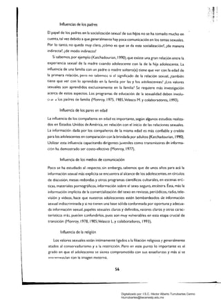 Influencias de los padres
, El papel de los padres en la socialización sexual de sus hijos no se ha tomado mucho en
cuenta, tal vez debido a que generalmente hay poca comunicación en los temas sexuales.
Por lo tanto, no queda muy claro, ¡cómo es que se da esta socialización~, {de manera
indirecta?, ¿de modo indirecto?
Si sabemos, por ejemplo (Katchadourian, 1990), que existe una gran relac:ión entre la
experiencia sexual de la madre cuando adolescente con la de la hija adolescente. La
influencia de una familia con un padre o madre soltero(a) tiene que ver con la edad de
la primera relación. pero no sabemo:; si el significado de la relación sexual, ¡también
tiene que ver con lo aprendido en la familia por las y los adolescentes? ¡Los valores
sexuales son aprendidos exclusivamente en la familia? Se requiere más investigación
acerca de estos aspectos. Los programas de educación de la sexualidad deben involu­
el dI d los padres de famiiia (Monroy. 1975, I985,Yelasco r1. y colaboradores. i993).
Influencia de los pares en edad
La influencia de los compañeros en edad es importante, según algunos estudios realiza­
dos en Estados Unidos de América, en relación con el ¡nido de las relaciones sexuales.
La información dada por los compañeros de la misma edad es más confiable y creíble
para los adolescentes en comparación con la brindada por adultos (Katchadourian, /990).
Utilizar esta influencia capacitando dirigentes juveniles como transmisores de informa­
ción ha demostrado ser costo-efectivo (Monroy, 1977).
Influencia de los medios de comunicación
Poco se ha estudiado al ..especto; sin embargo. sabemos que de unos años para acá la
información sexual más explícita se encuentra al alcance de los adolescentes,en círculos
de discusión. mesas redondas y otros programas científicos culturales, en escenas eró­
ticas. materiales pornográficos, información sobre el sexo seguro, etcétera. Ésta, más la
información implícita de la comercialización del sexo en revistas, periódicos. radio, tele­
visión y videos, hace que nuestros adolescentes estén bombardeados de información
sexual indiscriminada y si no tienen una base sólida conformada por oportuna y adecua­
da información sexual, papeles sexuales claros y definidos. vaiores claros y otras ca:-ac­
terístictis má3, pueden confundirlos. pues son muy vuherables en esta etapa crucial de
transición (Monro)'. 1978, I985;Velasco L y colaboradores, 1993).
1 lilfluencia de la religión
 Los valores sexuales están íntimamente ligados a la filiación religiosa y generalmente

I atados al conservadurismo y a la restricción. Pero en este punto lo importante es el 

grado en que el adolescente se sienta comprometido con sus enseñanzas y más si se
entremezclan con la imagen m,,"terna.
S6
zd'
Digitalizado por: I.S.C. Hèctor Alberto Turrubiartes Cerino
hturrubiartes@beceneslp.edu.mx
 
