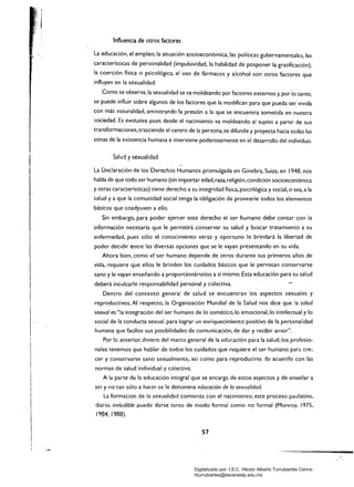 1
I
1
I 
I
I
1
1
l·
II
Influencia de otros factores
La educación, el empleo, la situación socioeconómica.las políticas gubernamentales, las
características de personalidad (impulsividad, la habilidad de posponer la gratificación).
la coerción física o psicológica. el uso de fármacos y alcohol son Otros factores que
influyen en la sexualidad.
Como se observa, la sexualidad se va moldeando por factores externos y. por lo tanto.
se puede influir sobre algunos de los factores que la modifican para que pueda ser vivida
con más naturalidad. aminorando la presión a la que se encuentra sometida en nuestra
sociedad. Es evolutiva pues desde el nacimiento va moldeando al sujeto a partir de sus
transformaciones. trasciende el centro de la persona.se difunde y proyecta hacia todas las
zonas de la existencia humana e interviene poderosamente en el desarrollo del individuo.
Salud y sexualidad
La Declaración de los Derechos Humanos promulgada en Ginebra, Suiza. en 1948, nos
habla de que todo ser humano (sin importar edad, raza, religión, condición socioeconómica
y otras características) tiene derecho a su integridad física. psicológica y social, o sea, a la
salud y a que la comunidad social tenga la obligación de proveerle todos los elementos
básicos que coadyuven a ello.
Sin embargo. para poder ejercer este derecho el ser humano debe contar con la
información necesaria que le permitirá conservar su salud y buscar tratamiento a su
enfermedad, pues sólo el conocimiento veraz y oportuno le brindará la libertad de
poder decidir entre las diversas opciones que se le vayan presentando en su vida.
Ahora bien. como el ser humano depende de otros durante sus primeros años de
vida, requiere que ellos le brinden los cuidados básicos que le permitan conservarse
sano y le vayan enseñando a proporcionárselos a sí mismo. Esta educación para su salud
deberá inculcarle responsabilidad personal y colectiva.
Dentro del contexto general de salud se encuentran los aspectos sexuales y
reproductivos. Al respecto, la Organización Mundial de la Salud nos dice que la salud
sexual es "la integración del ser humano de lo somático, lo emocional. lo intelectual y lo
social de la conducta sexual, para lograr un enriquecimiento positivo de la personalidad
humana que facilite sus pOSibilidades de comunicación, de dar y recibir amor".
Por le anterior, d~ntro del marco general de la educación para la salud, los profesio­
nales tenemos que hablar de todos los cuidados que requiere el ser humano para cre~
cer y conservarse sano sexualmente, así como para reproducirSE: ::le acuerdo con las
normas de salud individual y colectiva.
A la parte de la educación integral que se encarga de estos aspectos y de enseñar a
ser y no tan sólo a hacer se le denomina educación de la sexualidad.
La formación de la sexualidad comienza con el nacimiento; este proceso paulatino,
diario. ineludible puede darse tanto de modo formal como nc:> formal (Monroy, 1975.
1984, 1988).
57 

/
, .
Digitalizado por: I.S.C. Hèctor Alberto Turrubiartes Cerino
hturrubiartes@beceneslp.edu.mx
 