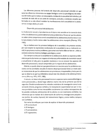 Las diferentes posturas de la teoría del desarrollo psicosexual coinciden en que
tanto las influer.c:as inherentes a su equipo biológico como IdS psicológicas)' las exter­
nas del medio que io rodean, van encauzando, moldeando la sexualidad del individuo y el
resultado de todo ello es una serie de conceptos, actitudes y conductas sexuales que
formadas en su vida infantil modelan las manifestaciones de la sexualidad en la adoles­
cencia, la etapa adulta y la senil.
Desarrollo psicosexual del adolescente
La maduración sexual y reproductiva es el tópico más sensible en la transición de la
niñez a la adolescencia y potencialmente la más problemática. Parece ser que los adultos
no saben cómo comportarse ante la sexualidad de los adolescentes (muchas veces ni con
la suya propia) y mucho menos saben los adolescentes cómo manejarla (Monroy, 1975,
1985).
Hay un desfase entr~ los procesos biológicos de la sexualidad y los procesos sociales,
para que acepten las expresiones conductuales de la sexualidad (o sea su maduración so­
cial), lo que provoca muchos problemas y para evitar este hecho debe ser bien en:_l1dido su
contexto evolutivo, histórico, biológico, psicológico y social.
Casi siempre se discute la sexualidad en la adolescencia, desde sus aspectos proble­
máticos,particu!armente con respecto al embarazo, enfermedades de transmisión sexual
y actualmente el sida"pero no pueden resolverse si no se conocen los aspectos del
desarrollo psicosocial y sexual compartidos por la mayoría de los adolescentes.
Además, se puede observar que generalmente se reacciona ante los problemas aso­
ciados con las actividades sexuales de manera desproporcionada. Existe un miedo adul­
to inconsciente de que los adolescentes son promiscuos, irresponsables y locos, pero lo
que se observa es que la problemática sexual está más ubicada en los adultos primera­
mpM<:> (M0nrQ)', 1975, !977, !985).
::i estuaic aei desaíroiio psicosexual invulucra aspectos tanto anatomofisiológicos
como psicosociales, y desde luego sabemos mucho más de los primeros que de los
segundos. Desafortunadamente los métodos estándares de investigación como la ob­
servación directa, preguntas verbales y la manipulación experimental son por sí mis­
mos percibidos como formas inaceptables socialmente. Los análisis retrospectivos de
las pasadas conductas adolescentes de los adultos no son total;nente confiables. Las
inferencias que se realizan de ia observación de cachorros, investigaciones psiquiátri­
cas (an21isis de sueños, hipnosis} del razonamiento lógico y otros medios, tampoco
son confiables.
Son varios los enfoques que tratan de explicar el desarrollo psicosexual:
a) El scciocultural.
b) El biológico.
e) El psicoanalítico.
d) El cognoscitivo.
58
d
Digitalizado por: I.S.C. Hèctor Alberto Turrubiartes Cerino
hturrubiartes@beceneslp.edu.mx
 