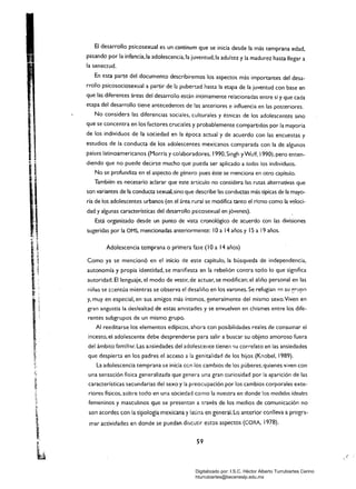 El desarrollo psicosexual es un continum que se inicia desde la más temprana edad,
pasando por la infancia, la adolescencia, la juventud,la adultez y la madurez hasta llegar a
la senectud.
En esta parte del documento describiremos los aspectos más importantes del desa­
rrollo psicosociosexual a partir de la pubertad hasta la etapa de la juventud con base en
que las diferentes áreas del desarrollo están íntimamente relacionadas entre sí y que cada
etapa del desarrollo tiene antecedentes de las anteriores e influencia en las posteriores.
No considera las diferencias sociales. culturales y étnicas de los adolescentes sino
que se concentra en los factores cruciales y probablemente compartidos por la mayoría
de los individuos de la sociedad en la época actual y de acuerdo con las encuestas y
estudios de la conducta de los adolescentes mexicanos comparada con la de algunos
países latinoamericanos (Morris y colaboradores, 1990. Singh yWu!f, 1990), pero enten­
diendo que no puede decirse mucho que pueda ser aplicado a todos los individuos.
No se profundiza en el aspecto de género pues éste se menciona en otro capítulo.
También es necesario aclarar que este artículo no considera las rutas alternativas que
son variantes de la conducta sexual,sino que describe las conductas más típicas de la mayo­
ría de los adolescentes urbanos (en el área rural se modifica tanto el ritmo como la veloci­
dad y algunas características del desarrollo psicosexual en jóvenes).
Está organizado desde un punto de vista cronológico de acuerdo con las divisiones
sugeridas por la OMS, mencionadas anteriormente: lOa 14 años y 15 a 19 años.
Adolescencia temprana o primera fase (lOa 14 años)
Como ya se mencionó en el inicio de este capítulo, la búsqueda de independencia,
autonomía y propia identidad, se manifiesta en la rebelión contra todo lo que significa
autoridad. El lenguaje, el modo de vestir, de actuar, se modifican; el aliño personal en las
niñas se a::entúa mientras se observa el desaliño en los varones. Se refugian '~n su ?fUpO
y, muy en especial, en sus amigos más íntimos. generalmente del mismo sexo.Viven en
gran angustia la deslealtad de estas amistades y se envuelven en chismes entre los dife­
rentes subgrupos de un mismo grupo.
Al reeditarse los elementos edípicos, ahora con posibilidades reales de consumar el
incesto, el adolescente debe desprenderse para salir a buscar su objeto amoroso fuera
del ámbito f(l.m:lhr. Las ansiedades del adolescente tienen su correlato en ¡as ansiedades
que despierta en los padres el acceso a la genitalidad de los hijos (Knobel, 1989).
La adolescencia temprana se inicia ccn los cambios de los púberes, quienes viven con
una sensación física generalizada que genera una gran curiosidad por la aparición de las
características secundarias del sexo y la preocupación por los cambios corporales exte­
riores físicos, sobre todo en una sociedad como la nuestra en donde los modelos ideales
femeninos y masculinos que se presentan a través de los medios de comunicación no
son acordes con la tipología mexicana ylatina en general. Lo anterior conlleva a progra­
mar actividades en donde se puedan discutir estos aspectos (CORA, 1978).
59
:t
, '
Digitalizado por: I.S.C. Hèctor Alberto Turrubiartes Cerino
hturrubiartes@beceneslp.edu.mx
 