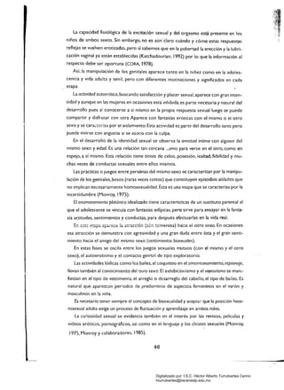 La capacidad fisiológica de la excitación sexual y del orgasmo está presente en los
niños de ambos sexos. Sin embargo. no es aún-claro cuándo y cómo estas respuestas
reflejas se vuelven erotizadas. pero sí sabemos que en la pubertad la erección y la lubri­
cación vaginal ya están establecidas (Katchadourian, 1992) por lo que la información al
respecto debe ser oportuna (CORA. 1978).
Así, la manipulación de los genitales aparece tanto en la niñez como en la adoles­
cencia y vida adulta y senil, pero con diferentes motivaciones y significados en cada
etapa. .,
La actividad autoerótica, buscando satisfacción y placer sexual, aparece con gran inten­
sidad y aunque en las mujeres en ocasiones está inhibida. es parte necesaria y natural del
desarrollo pues al conocerse a sí mismo en la propia respuesta sexual luego se puede
compartir y disfrutar con otra. Aparece con fantasías eróticas con el mismo o el otro
sexo y se cara"::::2.iza por el aislamiento. Esta actividad es parte del desarrollo sano, pero
puede vivirse con angustia si se asocia con la culpa.
En el desarrollo de la identidad sexual se observa la amistad íntima con alguien del
mismo sexo y edad. una relación tan cercana ~omo para verse en el otro, como en
espejo, a sí mismo. Esta relación tiene tintes de celos, posesión, lealtad, fidelidad y mu­
chas veces de conductas sexuales entre ellos mismos.
Las prácticas o juegos entre personas del mismo sexo se caracterizan por la manipu­
lación de los genitales, besos (raras veces coitos) que constituyen episodios aislados que
no implican necesariamente homosexualidad. Ésta es una etapa que se caracteriza por la
incertidumbre (Monroy, 1975).
El enamoramiento platónico idealizado tiene características de un sustituto parental al
que el adolescente se vincula con fantasías edípicas, pero sirve para ensayar en la fanta­
sía actitudes, sentimientos y conductas, para después efectuarlas en la vida real.
c_ --..~ ",..--- ---,._-- 1- -.--~~;.:.~ {-(.~ ·~merosa) hac'la el otro sexo En ocas'IonesL...l ~.,,".Lo. ..... "'O'f-Id. o.t-'at !,,;;..~ Id el'-' Gh..."-''-'II  ........ 1. ,,";..I • 

esa atracción se demuestra con agresividad y una gran duda entre ésta y el gran senti­
miento hacia el amigo del mismo sexo (sentimientos bisexuales).
En estas fases se oscila entre los juegos sexuales mutuos (con el mismo y el otro
sexo), el autoerotismo y el contacto genit¡:ll de tipo exploratorio.
Las actividades lúdicas como los bailes, el coqueteo en el 2mof'ltonamiento, espionaje.
llevan también al conocimiento del otro sexo, El exhibicionismo y el voyeurismo se mani­
fiestan en el tipo de vestimenta, el arreglo o desarreglo del cabello, el tipo de bailes. Es
natural que aparezC2n periodos de predominio de aspectos femeninos en el varón y
masculinos en la niña.
Es necesario tener siempre el concepto de bisexualidad y acepta. que la posición hete­
rosexual adulta exige un proceso de fluctuación y aprendizaje en ambos roles.
La curiosidad sexual se evidencia también en el interés por las revistas. películas y
videos eróticos, pornográficos. así como en el lenguaje y los ch¡st~s sexuales (Monroy.
1975. Monroy y colaboradores, 1985).
60
...
Digitalizado por: I.S.C. Hèctor Alberto Turrubiartes Cerino
hturrubiartes@beceneslp.edu.mx
 
