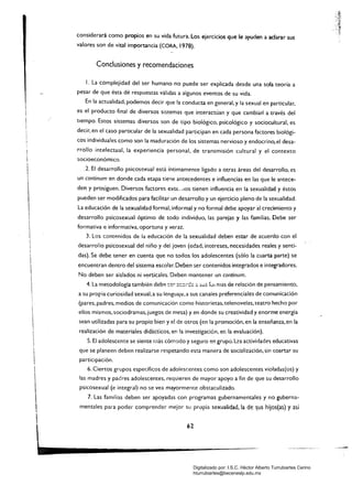 considerará como propios en su vida futura. Los ejercicios que le ayuden a adarar sus
valores son de vital importancia (CORA, 1978).
Conclusiones y recomendaciones
l. La complejidad del ser humano no puede ser explicada desde una sola teoría a
pesar de que ésta dé respuestas válidas a algunos eventos de su vida.
En la actualidad, podemos decir que la conducta en general, y la sexual en particular,
es el producto final de diversos sistemas que interactúan y que cambian a través del
tiempo. Estos sistemas diversos son de tipo biológico, psicológico y sociocultural, es
decir. en el caso particular de la sexualidad participan en cada persona factores biológi­
cos individuales como son la maduración de los sistemas nervioso y endocrino, el desa­
rrollo intelectual, la experiencia personal, de transmisión cultural y el contexto
socioeconómico.
.l. El desarrollo psicosexual está íntimamente ligado a otras áreas del desarrollo. es
un continum en donde cada etapa tie'1e antecedentes e influencias en las que le antece­
den y prosiguen. Diversos factores ext€.. ,lOS tienen influencia en la sexualidad y éstos
pueden ser modificados para facilitar un desarrollo y un ejercicio pleno de la sexualidad.
La educación de la sexualidad formal, informal y no formal debe apoyar al crecimiento y
desarrollo psicosexual óptimo de todo individuo, las parejas y las familias. Debe ser
formativa e informativa, oportuna y veraz.
3. Los contenidos de la educación de la sexualidad deben estar de acuerdo con el
desarrollo psicosexual del niño y del joven (edad, intereses, necesidades reales y senti­
das). Se debe tener en cuenta que no todos los adolescentes (sólo la cuarta parte) se
encuentran dentro del sistema escolar. Deben ser contenidos integrados e integradores.
No deben ser aislados ni verticales. Deben mantener un contínum.
4. La metodología también deb~ ~e:- :l!:::¡;-d" o. :ii..íS fVI mas cie reiación de pensamiento,
a su propia curiosidad sexual.a su lenguajl;!,a sus canaies preferenciales de comunicación
(pares. padres. medios de comunicación como historietas, telenovelas, teatro hecho por
ellos mismos,sociodramas, juegos de mesa) y en donde su creatividad y enorme energía
sean utilizadas para su propio bien y el de otros (en la promoción, en la enseñanza,en la
realización de materiales didácticos, en la investigación, ero la evaluación).
S. El adolescente se siente más cómodo y seguro en grupo. L2s actividades educativas
que se planeen deben realizarse respetando esta manera de socialización, sin coartar su
participación.
6. Ciertos grupos específicos de adolescentes como son adolescentes violadas(os) y
las madres y padres adolescentes, requieren de mayor apoyo a fin de que su desarrollo
psicosexual (e integral) no se vea mayormente obstaculizado.
7. Las familias deben ser apoyadas con programas gubernamentales y no guberna­
mentales para poder comprender mejor su propia sexualidad, la de ~us hijos(as) yasí


 62
~---------Digitalizado por: I.S.C. Hèctor Alberto Turrubiartes Cerino
hturrubiartes@beceneslp.edu.mx
 