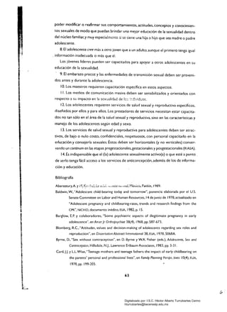 poder modificar o reafirmar sus comportamientos. actitudes. conceptos y conocimien­
tos sexuales de modo que puedan brindar una mejor educación de la sexualidad dentro
del núcleo familiar.y muy especia:mcntc:;i ~c tiene una hija o hijo que sea madre o padre
adolescente.
8. El adolescente cree más a otro joven que a un adulto,aunque el primero tenga igual
. ioformación inadecuada o más que él.
Los jóvenes líderes pueden ser capacitados para apoyar a otros adolescentes en su
educación de la sexualidad.
. 9. El embarazo precoz y las enfermedades de transmisión sexual deben ser preveni­
dos antes y durante la adolescencia.
10. Los maestros requieren capacitación específica en estos aspectos.
I l. Los medios de comunicación masiva deben ser sensibilizados y orientados con
respecto ::l su impacto en !a sexualidad de le:: ::-:=ivid,;os.
12. Los adolescentes requieren servicios de salud sexual y reproductiva específicos.
diseñados por ellos y para ellos. Los prestadores de servicios necesitan estar capacita­
dos no tan sólo en el área de la salud sexual y reproductiva, sino en las características y
manejo de los adolescentes según edad y sexo.
13. Los servicios de salud sexual y reproductiva para adolescentes deben ser atrac­
tivos. de bajo o nulo costo, confidenciales. respetuosos. con personal capacitado en la
educación y consejería sexuales. Éstos deben ser horizontales (y no verticales) conser­
vando un continum en las etapas pregestacionales,gestacionales y posgestacionales (RIASA).
14. Es indispensable que el (la) adolescente sexualmente activo(a) o que esté a punto _
de serlo tenga fácil acceso a los servicios de anticoncepción. además de los de informa­
ción y educación.
Bibliografía
A· 'A'V_.L.I ,_. '.> ....; .. ,,_1 "d' ; •• P 'o"s 1989Aberastury, ~ rl .:_" .....---,;.1, l-U U·_·Vi·~""·":'H.."J 'H•.nIIlVI, I .e>..l..u, al o J ~
Baldwin. w.."Adolescent child-bearing today and tomorrow", ponencia elaborada por el u.s.
Senate Committee on Labor and Human Resour~es. 14 de junio de 1978.actualizado en
"Adolescent pregnancy and childbearing-rates. trends and research findings from the
CPR", NICHID, documento inédito, EUA, 1982, p. 15.
Barglow,E.P. y colaboradores, "Some psychiatric aspects of illegitimate pregnancy in early
adolescence", en AmerJr Orthopsychiat 38(4), 1968. pp. 587-673.
Blomberg, R.C.. "Attitudes. values and decision-making of adolescents regarding sex roles and
reproduction", en Dissertatíon Abstract International 38. EUA, 1978, 5068A
Byrne. D., "Sex without contraception", en D. Byrne y W.A Fisher (eds.), Adolescents, Sex and
Contraception, HiIIsdale, N.j., Lawrence Erlbaum Associates, 1983, pp. 3-31.
Card,J.J. y L.L.Wise,"Teenage mothers and teenage fathers: the ímpact of early childbearíng on
the parents' personal and professional líves", en Famíly Planníng Perspe::tives 10(4). EUA,
1978. pp. 199-205.
63
Digitalizado por: I.S.C. Hèctor Alberto Turrubiartes Cerino
hturrubiartes@beceneslp.edu.mx
 