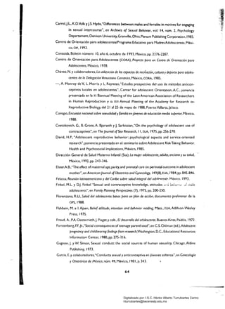 I
Carrol.J.L. K.D.Volk yj.S. Hyde."Differences between males and females in motives for engaging
in sexual intercourse". en Archives of Sexual Behavior. vol. 14. núm. 2. Psychology
Departament, Denison University. Granville. Ohio, Plenum Publishing Corporatioi1. 1985.
Centro de Orientación para adolescentes/Programa Educativo para MadresAdolescentes. Méxi­
co. DIF. 1992.
Conasida, Boletín número 10, año 6, octubre de 1993, México, pp. 2276-2287.
Centro de Orientación para Adolescentes (CORA), Proyecto para un Centro de Orientación para
Adolescentes, México. 1978.
Chávez, N. y colaboradores, La utilización de las espacias de recréación, cultura ydeporte para adoles­
centes de la Delegación Venustiano Carranza, México, CORA, 1985.
-. A. Monroy de v.. L Morris y L Reynoso, "Estudio prospectivo del uso de métodos anticon­
ceptivos locales en adolescentes", Center for adolescent Orientatíon, A.c., ponencia
presentada en la XI Biannual Meeting of the Latin American Association of Researchers
in Human Reproduction y ia XIII Annual Meeting of the Academy for Research on
keproductive Biology. del 21 al 25 de mayo de 1988. Puerto ValJarta.Jalisco.
Conapo, Encuesta nacional sobre sexualidad y familia enjóvenes de educación media superior. México.
1988.
Cvetokovich. G., B. Grote, A. Bjorseth y1- Sarkissian,"On the psychology of adolescent use of
contraceptives", en The Joumal ofSex Research, 11, EUA, 1975. pp. 256-270.
David. H.P., "Ado!escent reproductive behavior: psychological aspects and service-oriented
research", ponencia presentada en el seminario sobre Adolescent RiskTaking Behavior.
Health and Psychosocial Implications, México, 1985.
Dirección General de Salud Materno Infantil (Ssa), La mujer adolescente, adulta, anciana ysu salud,
México. 1992, pp. 243-346.
Elster.A.B....The effect of maternal age.parity, and prenatal care on perinatal outcome in adolescent
mother", en American Journal ofObstetrics and Gyneco/ogy. 149(8),EUA, 1984, pp. 845-846.
Felassa, Reunión latinoamericana y del Caribe sobre salud integral del adnlf'~('entf'. México. 1993.
Finkel, M.L y D.J. Finkel "Sexual and contraceptive knowledge, attitudes ;,::;.~ ud,,,,,:,,,;;v~ lti;,l€:
adolescents", en Family Planning Perspectives (7), 1975, pp. 200-250.
Florenzano, R.U., Salud del adolescente: bases para un plan de acción, documento preliminar de la
OPS,1988.
Flshbein, M. e 1. Ajaen, Belie( awtude, intention and behavior reading, Mass., EUA, Addison-Wesley
Pres5. 1975.
Freud, A., P.A. Oesterrieth,J. Piaget y cols., El desarrollo del adolescente. BuenosAires,Paidós, 1972.
Furstenberg. F.F.,Jr.,"Social consequences of teenage parenthood". en CS. Chilrr.an (ed.).Adolescent
pregnancy and childbearing:findings (rom research,Washington. D.C., Educational Resources
Information Center, 1980, pp. 275-316.
Gagnon. J. y W. Simon, Sexual conduct the social sources of human sexuality. Chicagc, Aldine
Publishing,1973.
García, E. y colaboradores,"Conducta sexual y anticonceptiva en jóvenes solteros", en Ginecología
y Obstetricia de México, núm. 49, México, 1981, p. 343.
64
-
Digitalizado por: I.S.C. Hèctor Alberto Turrubiartes Cerino
hturrubiartes@beceneslp.edu.mx
 