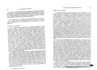 215
EL DESARROLLO INFANTIL 

214 

... las mediciones de la IlIteralidad manual que consideran la musculatura y la destreza 

motriz del brazo y el hombro pueden tener propiedades Y signilícadón dimensionales un 

tantO distintas de las mediciones basadas en destrezas manuales separadas pues, de acuerdo 

con el principio próximo-distal del desarrollo, el control de los movimientos de grandes 

grupos musculares próximos al eje corporal tiende a adquirirse antes en la ontogéncsis 

4
que los movimientoS independientes de otraS partes más distales.1
Por consiguiente, la lateralidad de pautas más proximales del movimien­
to brazo-hombro podría crear presiones más fuertes para provocar la coordi­
nación concomitante de las subfunciones que en la lateralidad de aptitudes
periféricas.
Desarrollo motor preescolar
Una vez establecidas la locomoción Y la prensión rudimentarias, el mno
comienza a adquirir un repertorio de nuevas capacidades motrices. Durante
el final de la primera infancia Y en los años de la preescolaridad, aprende a
caminar hacia atrás y a subir, saltar, brincar, hacer cabriolas, manejar un tri·
ciclo y arrojar, tomar Y hacer rebptar una pelota. Aprende a beber con un
vaso (18 meses). a verter de un jarro (36 meses) y a comer con cuchara (15 a
36 meses). Los niños de dos y tres años se abotonan Y desabotonan Y comien­
zan a desvestirse por sr mismos; un año más tarde ya son capaces de vestirse
sin ayuda. El uso de juguetes con ruedas sigue una secuencia característica.
Entre los 21 Y los 24 meses el niño se limita a impulsarlos y atraerlos repeti­
damente:. Poco después se concentra en las distintas partes por separado y ad­
quiere mayor control muscular. Entre los 24 y los 48 meses practica destrezas
más complejas que se van integrando dentro de conjuntos más amplios. A
los 48 meses las mismas destrezas se subordinan a diversas actividades imagi­
narias y sociales en las que están incorporadas. Las aptitudes relativas a la es'
critura también se desarrollan durante el período preescolar, iniciándose con
marcas toscas Y garabatos a los dos años. Durante el tercer y el cuarto afio
el indiviouo agrega a su repertorio algunas líneas horizontales Y verticales siste­
máticas, y más tarde algunos símbolos separados. A los cinco y seis años ya es
capaz de formar letras reconocibles.
Las aptitudes motrices comprendidas en ciertas actividades artísticas tales
como el dibujo y la constrUcción con cubos también se desarrollan en este pe­
ríodo. El pequeño artista sólo traza rasgos casuales y exploratorios. Una vez
que ha adquirido un mayor control, puede hacer dibujos simples y, por último,
hacia los cuatrO años ya dibuja figuras y objetos toscos. El empleo de cubos si·
gue una secuencia evolutiva típica. Antes de los dos años, el niño s610 los trans­
porta de un lado a otro Ylos acotpoda en pilas amorfas. Cuanto tiene dos y tres
años constrUye estructuras simples. como filas y torres, Y a los tres y cuatro
años producciones más complejas, como puentes y recintos. Entre los cuatro
y los cinco años los bloques se utilizan mi.. en el juego dramático, para repre·
sentar objetos (trenes, barcos, etc.), Y a los cinco y seis mios se emplean para
reproducir estructuras reales.
"."' 14 R. D. PalmL"r, op. ci!., pág. 269.
..>
CRECIMIENTO Y DESARROLLO MOTOR
Maduración JI aprendizaje
La importancia relativa que tienen la maduración y el aprendizaje en cuanto
a la adquisición de habilidades motrices depende, en gran parte, de si éstas son de
índole filogenética u ontogenética. Las habilidades filogenéticas se desarrollan
"autúgénicamente" en una secuencia ordenada y uniforme, pese a la existencia
de marcadas diferencias culturales en la forma de críar a los niños. La estimula­
ción ambiental no acelera su ritmo de desarrollo, ni la privación de su uso
(dentro de límites) parece retardarlo. El factor más importante que determina la
aparición de una destreza filogenética dada es la adecuación de su sustrato neuro­
anatómico y neurofisiológico según lo fijan las influencias génicas. Por consi­
guiente, la aparición manifiesta de las etapas previas es una secuencia locomo­
triz o prensil que no constituye un requisito previo para el desarrollo de las eta­
pas posteriores, y que puede ser omitida si las oportunidades para expresarla
se ven limitadas por obra del confinamiento en la cuna o de tabúes culturales.
Las diferencias individuales en el ritmo de desarrollo obedecen, en gran parte, a
factores génicos; por ejemplo. las diferencias entre pares de niños en éuanto a la
adquisici6n de aptitudes filogenéticas son mucho más reducidas en los gemelos
monocigóticos que en los dicigóticos. Según se señaJó antes, los factores tempe­
rl1l1lentales pueden contribuir a determinar la edad a la que aparecen algunas de
estas habilidades pero las variables socioeconómicas por lo. general no cumplen
ningún papel al respecto. Sólo una extrema privación emocional, según las inves­
tigaciones efectuadas, puede retardar el ritmo de! desarrollo motor (filogenétíco)
inidal.
En el caso de las habilidades motrices ontogenéticas, en particular las que
son de carácter psicosocial o específico. el ritmo y e! grado de desarrollo depen­
den. en gran medida. de las oportunidades disponibles para practicarlas y de las
condiciones de motivación e incentivo existentes. Los estados adelantados en
el desarrollo de las aptitudes ontogenéticas presuponen el haber superado los ni­
veles de rendimiento inferiores. Buena parte de la desaceleración en el ritmo de!
desarrollo motor que se produce cerca de 105 tres años en la cultura norteame­
ricana es atribuible a la falta de una estimulación ambiental adecuada y a la exis­
tencia de aparatos recreativos estereotipados. En contraste, los niños de Manus
(una isla del Pa,dfico) alcanzan un nive! mucho más elevado de funcionamiento
m&tor en respuesta a un ambiente que es más exigente respecto de la destreza
r¡{"anual. En los Estados Unidos, a su vez, se pueden obtener resultados positivos
con niños de corta edad, si se les proporcionan experiencias ambientales que
'fomenten la aceleración de su conducta motriz. La acción, dirigida visualmente,
de tender la mano hacia un objeto se pudo aceierar, en los bebés de menos de
seis meses a tr.avés de ciertas experiencias ambientales adecuadas. La destreza
para trepar se puede incrementar, en los preescolares, cuando recibe el refuerzo
y el est(mulo de la atención adulta.
Por supuesto, los cfectos de la práctica son más evidentes en las actividades
relativamcnte complejas y espccfficas, tales como aprender a hallar la salida dc'
un laberinto, arrojar una pelota y patinar sobre ruedas. que en las habilidad_;.'..
que normalmente se aprenden en el curso de la experiencia incidental, ca '
saltar o trepar. La. práctica o el adiestramiento guiados también hacen rendir al
Digitalizado por: I.S.C. Hèctor Alberto Turrubiartes Cerino
hturrubiartes@beceneslp.edu.mx
 