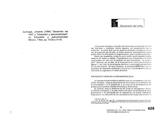 Ourivage, Johanne (1984) "Desarrollo del
niño" y "Educación y psicomotricidad",
en Educación y psicomotricidad,
México, Trillas, pp. 13-24 Y31-42.
Desarrollo del niño
Los factores biológicos y sociales que determinan el desarrollo del nillO
son múltiples y complejos. Ambos aspectos son indispensabl~s para
evolución: se puede decir que los aspectos heredados (biológicos) cantil'­
nen el potencial real del nmo, el medio ambiente (principalmente socí:Jl)
puede innuir en ellos positiva o negativamente, pero no puede cambiarlos. I
Desde esta perspectiva, la idea deque el recién nacido depende compl.c­
tamente del medio es relativa. Consideramos que el desarrollo y la futura
personalidad del niño son el resultado de esta interrelación. La madura­
ción l depende, por un lado, de la evolución de las estructuras neurofisio­
lógicas y, por otro, de los estímulos afectivos y relacionales '1~e provienen
del mundo exterior. En otros,ténninos, la personalitlacfdeLninp y sus C:J­
pacidades de adaptación intelectual y motriz son el producto de l;¡ interac­
ción entresu organismo y el medio. ambiente.
ENFOQUES VARIOS DE LA PSICOMOTRICIDAD
La psicomotricidad estudia la relación entre los movimientos y las fun­
ciones mentales, indaga la importancia del movimiento en la formación de
la personalidad y en el aprendizaje, y se ocupa de las perturbaciones de1
proceso para establecer medidas educativas y reeducativas.
En Ginebra, hacia la década de los 60, Julián de Ajuriaguerra y Suz.:1l1­
ne Naville investigaron a un gran número de niños con problemas de com­
portamiento y de aprendizaje que no respondían a la terapia tradicional.
Propusieron una educación de los movimientos del cuerpo para atender la
¡ l/innicot, pág. 45.
1 ([r. U! 1301lkh, 1971. pág. 225. La madur~ció" está representada por el conjunto de modI­
ficaciones que se producen en el otgani!mo en evolución y que transforma Iss eS!ructur~~ pOlencia­
les en estructuras funcionales.
13
oeeDigitalizado por: I.S.C. Hèctor Alberto Turrubiartes Cerino
hturrubiartes@beceneslp.edu.mx
 
