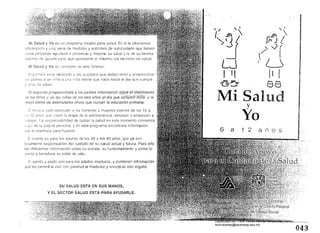 Mi Salud y Yo es un programa creado para usted. En él le ofrecemos
Información y u na serie de medidas y acciones de autocuidado que tienen
como propósito ayudarle a preservar y mejorar su salud y la de su
('¡demás de guimle para que ¿¡proveche al máximo los servicios de salud.
Mi Salud y Yo se compone de seis folletos:
El p!llT:cro es ¡jedicado 3 los cUidados que deben tener y proporcionar
a un nirio o una niña desde que nace rlasta el día que
de edad
El segundo proporcionará a los padres informaCión sobré éi'creCímienfo .
de los n!rlos y de las niñas de los seis añOs al dfa que6&inpleñCio'ée;y fa
forma de estimufarlos ahora que cursan la educación primaria,
[1 tcrCC:iO esta dedicado a los hombres y mujeres jóvenes de los 12 a
arlos que Viven la etapa de la adolescencia, estudian o empiezan a
. L.a responsabilidad de cuidar la salud en este momento comienza
de la propia persona, y en este programa encontrará información
qJe le orientará para hacerlo.
El cuarto es para los ndultos de los 20 a los 40 años, que ya son
totalmente responsables del cuidado de su salud actual y futura. Para ello
les ofrecemos información sobre su cuerpo, su funcionamiento y cómo lo
afecta o beneficia su estilo de vida.
El
que les
y sexto son para los adultos maduros, y contienen información
rá vivir con plenitud la madurez y envejecer con orgullo.
SU SALUD ESTÁ EN SUS MANOS,
Y EL SECTOR SALUD ESTÁ PARA AYUDARLE.
,
,/ '
'" f) 17j
L~
I '1
'5::'0
,i
f)f) 1
.'
(' V(
fU
iI I......, """"
t:>d
Mi Saludy
Yo
6 a 1 2 a n o s
043
Digitalizado por: I.S.C. Hèctor Alberto Turrubiartes Cerino
hturrubiartes@beceneslp.edu.mx
 