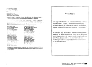 coordinación del proyecto:
Dr. Manuel Urbina Fuentes
ACt. José Luis Palma Cabrera
coordinación técnica:
D ra, Celia Pérez Fernández
Mtra, Roxana Pastor Fasquelle
Queremos resaltar la contribuoión de la Lic. Nella Tello Peón, cuya participación desde la
perspectiva del trabajo social fue determinante para la elaboración de estas guías.
Asimismo, deseamos expresar nuestro amplio agradecimiento a un grupo de destacados
médicos, la mayoría miembros de la Academia Nacional de Medicina, quienes nos hicieron el
favor de proporcionarnos sus valiosos comentarios y sugerencias al contenido de estas guías
desde la perspectiva de sus 22 especia!idad~s y subespecialidades médicas:
Arturo Beltrán Ortega Ernesto Calderón Jaimes 

Carlos Castañeda Gonzátez 
 Ma. del Carmen Cravioto Galindo 

Alejandro Cravioto Ernesto OIaz del Castillo 

Jaime da la Garza SalazarRamón de la Fuente Muñiz
Jorge González Barranco Rafael Guerra Márqu9Z 

Enrique Graue Weichers Luis Guillarmo Ibarra ibarra 

Armando Isibasi Arauja Samuel Karchmer Krivitzki 

Patricia León Villanueva Alberto Lifshitz Guinzberg 

Eisa Ma. Lince Campillo Luis Francisco Molina Jalrnes 

Rodolfo Núñez Farfán 

Angel Olmos Hernández Gregorio Pérez·Palacios 

Javier Portilla Robertson Carlos Robles Valdés 

Jesús Rodrfguez Carbajal Graciela Rodrfguez Ortega 

Onofre Muñoz Hernández
Obdulia Rodríguez Rodríguez Romeo Rodriguez Suárez 

Francisco Rubio Donadiou 
 Horaolo Rubio Monteverde 

Joaquín Sánchez Castillo Roberto Tapia Conyer 

Jaime Viílalba Caloc2 Pelayo Vilar Puig 

Enrique Wolpert Barraza 

Do manera muy especial, deseamos destacar que este esfuerzo es resultado de la iniciativa
del DL José Narro Robles, Subsecretario de Coordinación Sectorial, quien motiyó el desarrollo
de este proyecto,
Presentación
Esta guía está dirigida a los padres de familia que tienen
•
hijos(as) de 6 a 12 años y proporciona información y
recomendaciones en cuanto a crecimiento, alimentación,
higiene, vacunación, desarrollo, pubertad y estimulacióll.
Al final de la guía se encuentra una sección denominada
Registro de Salud, para facilitar el uso de los servicios y
anotar los aspectos más importantes de antecedentes
del nlño(a). Esta sección es un recordatorio de las
medidas preventivas que periódicamente deben tomarse
de acuerdo a su edad.
016Digitalizado por: I.S.C. Hèctor Alberto Turrubiartes Cerino
hturrubiartes@beceneslp.edu.mx
 