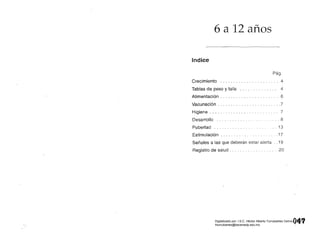 6 a 12 años 

Indice
Pág.
Crecimiento ...................... 4
Tablas de peso y talla .............. 4
Alimentación . . . . . . . . . . . . . . . . . . . . .. 6
Vacunación . . . . . . . . . . . . . . . . . . . . . . . .7
Higiene. . . . . . . . . . . . . . . .. . ....... 7
Desarrollo ........................ 8
Pubertad ..................... .. 13
Estimulación . . . . . . . . . . . . . . . . .. ., .17
Señales a las que deberán estar alerta .. 19
Registro de salud. . .. . .............20
Q~.q 
Digitalizado por: I.S.C. Hèctor Alberto Turrubiartes Cerino
hturrubiartes@beceneslp.edu.mx
 