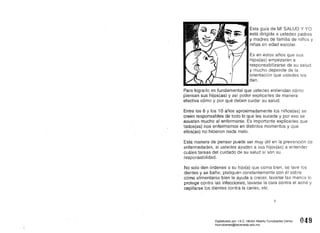 Esta guía de MI SALUD Y YO
está dirigida él ustedes padres
y madres de familia de niños y
niñas en edad escolar.
Es en estos años que sus
hijos(as) empezarán a
responsabilizarse de su salud
y mucho depende de la
orientación que ustedes les
den.
Para lograrlo es .fundamental que ustedes entiendan cómo
piensan sus hijos(as) y así poder explicarles de manera
efectiva cómo y por qué deben cuidar su salud.
Entre los 6 y los 10 años aproximadamente los niños(as) se
creen responsables de todo laque les sucede y por eso se
asustan mucho al enfermarse. Es importante explicarles que
todos(as) nos enfermamos en distintos momentos y que
ellos(as) no hicieron nada malo.
Esta manera de pensar puede ser muy útil en la prevención de
enfermedades, si ustedes ayudan a sus hijos(as) a entender
cuáles tareas del cuidado de su salud sí son su
responsabilidad.
No solo den órdenes a su hijo(a) que coma bien, se lave los
dientes y se bañe; platiquen constantemente con él sobre
cómo alimentarse bien le ayuda a crecer, lavarse las manos lo
protege contra las infecciones, lavarse la cara contra el acné y
cepillarse los dientes contra la caries, etc.
3
048 
Digitalizado por: I.S.C. Hèctor Alberto Turrubiartes Cerino
hturrubiartes@beceneslp.edu.mx
 