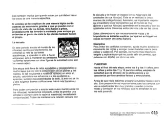 Esto también implica que querrán saber por qué deben hacer
las cosas de una manera específica.
Si ustedes se los explican de una manera lógica serán
capaces de entenderlo, gracias a que ya pueden ver el
punto de vista de los demás. Si lo hacen a gritos,
probablemente les llevarán la contraria pues aunque ya
entienden el punto de vista de los demás también tienen
el propio.
La escuela
En este periodo escolar el mundo de los
niños(as) cambia constantemente. Se
enfrentan al reto de las tareas le.---~ Iacadémicas, a aprender no sólo a hacer '. ~.
amigos(as) sino a mantener las amistades
ya formar relaciones con otras figuras de autoridad como son
los maestros(as).
Esta etapa está llena. de JatP8"ag~B2,,ªq:te~.ysi~,~;~Jl[~dables Y.
mucho tiene que ver con la cOIJ1Q~~.nsi<?,[1 9~Jgs pé.idres..y.!as., . . •. _ ~;5<:~ "_.nr~",, .If:~~ ..•." ...:... _.. ~.. ", o"~. • • • . ,
madres. Si les inculcamos a nuestrpshijos(as) un amoral,
estudio, valoramos sus esfuerzos~ysiles. ayudamos a r
aprender, tendrán más posibilidadesde,éxito.. SLesto no se da
y sólo exigimos buenas calificaciones habrá m$~Jr~ºasos y'"
p l e i t o s , " · · · · ·
Para poder comprender y aceptar este nuevo mundo social de
los niños(as), necesitamos conocerlo. Antes de prohibir una
amistad o siempre darle la razón al maestro(a) necesitamos
conocerlos(as). Traten de mantener una relación cercana con
12
la escuela y de hacer un espacio en su hogar para las
amistades de sus hijos(as). Esta es en realidad la única
manera de protegerlos(as). Asimismo, e.s importante respetar
,,~lJ.privacidad y estar conscientes que el mundo es muy
.s!lY~~so y que sus hijos(as) aprenderán en la escuela y con las
amistades sobre diferentes estilos de vida y de ver las cosas..,-....-"""," ".,~ .
Estas diferencias no son necesariamente malas y lo
importante es saberles explicar por qué en su hogar las
cosas se hacen de Cierta manera.
Disciplina
Para evitar los conflictos constantes, ayuda mucho establecer
claramente las reglas y escoger cuáles batallas vale la pena
pelear y cuáles no. Por ejemplo, es mucho más importante
exigirle y,explicarle por qué no puede salir sin permiso, que
, pelearse con él(ella) por cómo se viste.
PUBERTAD
Hacia el final de esta etapa, entre los 9 y los 11 años para
las niñas y entre los 11 y 13 para los niños, empieza la
pubertad que es el inicio de la adolescencia y se
caracteriza por los cambios físicos y emocionales.
Antes de que inicie debemos preparar a nuestos hijos(as) para
ello. Esta preparación es importantísima pues los cambios q'ue
vana expetimentarison muy grandes y pueden provocar
miedo y confusión en los niños(as) que no entienden lo que
les está pasando.
13
,'()~3
...........

Digitalizado por: I.S.C. Hèctor Alberto Turrubiartes Cerino
hturrubiartes@beceneslp.edu.mx
 
