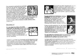Para recordarle explíquenle por qué debe
hacerlo en vez de sólo imponerlo como
regla. Por ejemplo, si su hijo(a) sabe que
si se lava la cara dos veces al día con
agua y jabón podrá disminuir su acné, hay
más posibilidades de que .10 haga de que ~VQ: A
sí usted se lo ordena. De Igual manera -~ ,
entenderá la importancia del baño si
ustedes le señalan que ahora suda más que antes. Para evitar
infecciones explíquenle cómo se deben lavar los genitales y si
es niña recuérdenle que no se debe suspender el baño
durante la regla y debe cambiarse la toalla sanitaria·varias
veces al día.
DESARROLLO
En. ~§.!ª.~.~~Pf:l.J?~;ni~o.s y .Ia~,IJJñas 7
•
desarroll;-:msu Identidad (qUienes son, que 

les gusta, qué no les gusta) y esto está muy 

ligado a los cambios de su cuerpo (ver 

pubertad) y al establecimiento de relaciones 

con amigos(as) de su propia edad. Los - - -...

cuates les ayudan a compararse con 

otros(as) y saber en qué se parecen y en 

qué son diferentes. 

También es una edad muy importante paraJa,al.lt()~$tima (qué
tanto se gustan y se quieren a sí mismos(as»). Entre más alta
sea la autoestima más creerán en sí mismos/as y en sus
capacidades para hacer todo lo que se proponen. Como
ustedes y sus amistades 108(as) hagan sentir tiene una gran
influencia.
8
Es por ello que deben elogiarlos(as) por sus
esfuerzos, aunque no logren todo lo que
ustedes habrían deseado y disciplinarlos de
manera positiva. Señálenles sus errores y
las consecuencias y no les griten ni digan
que ya no los quieren o que no sirven para
nada.
~n ~ste p~~iodo.Jas habilidades motoras
sftJ.é1iñaRY los niños(as) tienen un buen
'control de sus movimientos lo que les
permite ser.más hábiles al caminar
balanceándose, correr, saltar, lanzar y
agarrar una pelota, así como con tareas
manuales como escribir, recortar e iluminar.
Si bien los niños parecieran ser más hábiles
:::on las piernas que las niñas, esto se debe
a que generalmente los estimulamos hacia
esas actividades y a las niñas hacia las
habilidades manuales, y no a que exista una
diferencia física por lo que no se les debe
~eparar en las actividades.
En esta etapa los niños(as) están muy propensos a sufrir
accidentes por su gran actividad y porque no les
enseñamos los peligros que pueden correr.
La mayor parte de los accidentes ocurren en la casa pero
también se dan en la calle y a la hora del recreo en la escuela
Para evitarlos, enséñenles a cruzar la calle o la carretera, a
mantenerse sentados y con los cinturones de seguridad en el
coche, y a procurar sentarse o agarrarse de la barra en el
metrQ o el camión.
9
051Digitalizado por: I.S.C. Hèctor Alberto Turrubiartes Cerino
hturrubiartes@beceneslp.edu.mx
 