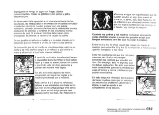 Explíquenle el riesgo de jugar con fuego,objefos
punzocortantes, bolsas de plástico o con perros y gatos
desconocidos. .
En la escuela debe aprender a no cruzarse enfrente de los
columpios, las resbaladillas o en medio de un partido de futbol.
o basketbol donde le puedan golpear con una pelota.
Asimismo, deberán sentarse siempre en la resbaladilla (nunca
deslizarse de cabeza) y sentarse en los columpios (nunca
ponerse de pie). Si anda en bicicleta debe saber cómo
protegerse: al pararse, al caerse y al cruzar las calles.
De ser posible enséñenle a nadar y si no sabe, insista en lo
peligroso que es meterse a un río, al mar o a una alberca.
Se ha creído que el ser zurdo es una desventaja; estó no es
cierto y es más dañino obligar a un niño(a) a que utilice la
mano yel pie con el que tiene menos habilidad.
A partir de los 6 años los niños(as) tienen
tJm..
I dl:3b,
Pu, '
la capacidad para identificar lo que saben
hacer y lo que no saben; toman en cuenta
el punto de vista de otras personas y
piensan de manera más lógica.
Por ello son más capaces de hacer
amigos(as), de seguir las reglas y de
resolver problemas por sí mismos.
Antes de los 6 Ó 7 años los niños(as)
definen a sus amistades con bas.e en lo
que ven: es mi amígoporque vive cerca
de mi casa, es mi amiga porque usa
zapatos como los míos, etc. Hacia los 9
10 _
años sus amigos son aquéllos(as) que 1m
pueden ayudar en algo (me prestó el
borrador, la tarea, etc), pero hacia los 12
ya entienden que ellos(as) también tiener
.que dar algo a cambio (si vas conmigo a
la tienda, voy contigo al parque).
Cuar¡do los padres y las madres no toman en cuenta
est(isdistintas etapas a veces les pueden exigir que
tengan amistades para las que no están listos(as).
Entre 10$ 6 ylos 10 años siguen las reglas por miedo al
castigo, pero entre los 10 Y los 12 lo empiezan a hacer
quieren complacer a los otros.
Esto nos explicaría por qué los niños(as)
menores de 10 años no siempre
entienden las razones que ustedes les
dan. Sin embargo, esto no significa que
no deban explicarles. Tan sólo que deben
estar conscientes que sólo a medida que
pasa el tiempo y con la práctica es que
podrán entenderles.
En esta etapa los níños(as) son capaces
de hacer muchas cosas por sí mismos y
de resolver los problemas utilizando la
lógica; Jo que les ayuda a ser
competentes en la escuela.
11
0'52Digitalizado por: I.S.C. Hèctor Alberto Turrubiartes Cerino
hturrubiartes@beceneslp.edu.mx
 