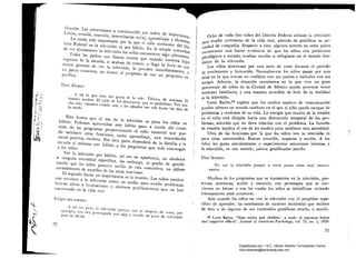 [icación. Las presentamos a continuación por orden de importancia:
hábito, evasión, emoción, interrelación social, aprendizaje y diversión.
La razón más importante por la que el niño mexicano del Dis.
trito Federal ve la televisión es por hábito. En la simple Costumbre
de ver diariamente la televisión los niños encuentran algo placentero.
Todos los padres nos damos cuenta que cuando nuestros hijos
regresan de la escuela, o acaban de comer, o llega la hora en qUe
tiE'ncn permiso de ver la televisión, la prenden inmediatamente, y
en pocas ocasiones, no tienen el propósito de ver un programa es.pecífico.
Dice Álvaro:
A mí 10 que más me gusta es la teJe: Fábríca de sonrisas, El
hombre nuclear, El valle de los dinosaul'Os, que es padrísimo. Veo mu­
cha teIe, cenamos viendo tele y Jos sábados veo te/e hasta las diez dela noche.
Esto ilustra que el uso de la televisión es para los mnos un
lÜíbito. Podemos aprovechar este hábito para a través del conte­
nido de los programas proporcionarle al niño material que pue­
da satisfacer otras funciones, como aprendizaje, una interrelaci6n
social positiva, etcétera. Por otra parte dependerá de la familia y la
escuela el orientar este hábito a los programas que más convengan
a los niños.
Ver la televisión por hábito, tal vez en apariencia, no obedezca
a ninguna necesidad específica, sin embargo, el grado de gratifi­
cación que los niños parecen recibir de esta costumbre, no difiere
notablemente de aquellos de las otras funciones.
El segundo factor en importancia es la evasión. Los niños mexica­

nos recurren a la televisión como un medio para evadir problemas, 

buscan alivío a frustraciones y obtienen gratificaciones que no han 

encontrado en la vida rea/.
Fclípe nos cuenta:
A mí me gusta la televisión porque uno se despeja de cosas, por
uno está preocupado por algo y viendo un poco de televisiónpues se olvida.
72
Ocho de cada diez niños del Distrito Federal utilizan la televisión
para evadir problemas de la vida real, además de gratificar su ne­
cesidad de compañía. Respecto a esto, algunos autores en otros países
encontraron una fuerte evidencia de que los niños con problemas
psicológicos Y soci~l~: tendían mucho a refugiarse en el mundo fan­
tástico de la televlSlon.
Los niños atraviesan por una serie de crisis durante el período
de crecimiento y formación. Normalmente los niños pasan por una
edad en la que entran en conflicto con sus padres e inclusive con sus
amigos. Además, la situación económica en la que vive un gran
porcentaje de niños de la Ciudad de México puede provocar serias
tensiones familiares, y una manera accesible de huir de su realidad
es la televisión.
Lotte Bailyn,55 sugiere que los medios masivos de comunicación
pueden ofrecer un mundo sustituto en el que el niño puede escapar de
problemas y tensiones de su vida. La energía que resulta de la tensión
en el niño está dirigida hacia una distracción temporal de los pro­
blemas, solución que no lleva relación con el problema. La funci6n
de evasión implica el uso de los medios para satisfacer esta necesidad.
Otra de las funciones por la que los niños ven la televisi6:n es
~:
para estar entretenidos. Buscan emoción, suspenso y acción. A los
niños les gusta entusiasmarse y experimentar emociones intensas y
la televisión, en este sentido, parece gratificarles mucho.
Dice'Arturo:
Yo veo la televisión porque a veces pasan cosas muy emocio· 

nantes... 

Muchos de los programas que se transmiten en la televisión, pre­
SCntan aventuras, acción y emoción, con personajes que se con­
vierten en héroes y con los cuales los niños se identifican viviendo
intensamente estas aventuras.
Aún cuando los niños no ven la televisión con el propósito espe­
cífico de aprender, las enseñanzas de carácter incidental que reciben
de ésta o de algunos de sus contenidos gratifican mucho o muchí­
55 Lotte Bailyn, Mass media and children: a study oC exposure habits
and cognitive eCCects. Journal 01 American Psychology, vol. 73, no. 1, 1959.
73
Digitalizado por: I.S.C. Hèctor Alberto Turrubiartes Cerino
hturrubiartes@beceneslp.edu.mx
 