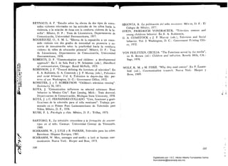 REYNAUD, A. F. Estudio sobre los efectos de dos tipos de Conte_
nidos violentos televisados en las actitudes de los niños hacia la
violencia, y la relación de éstas con la conducta violenta de la fa­
milia. México, D. F.: Tesis de Licenciatura, Departamento de
Comunicación, Universidad Iberoamericana, 1977.
RODRíGUEZ, O., S. M. L. Efectos de la exposición a un conte­
nido violento con dos grados de intensidad en presencia y au­
sencia de inmunización sobre la proclividad hacia la conducta
violenta de niños de educación primaria. México, D. F.: Tesis
de Licenciatura, Departamento de Comunicación, Universidad
Iberoamericana, 1976.
ROBERTS, D. F. Communication and children: a developmental
approach. En L de Sola Pool y W. Schramm (eds.), llandbook
r':g
~~,
of communication, Chicago: Rand McNally, 1973.
§IU¡ , ROBINSON, J. P. Toward defining the functions of television. En
E. A. Rubistein, G. A. Comstock y J. P. Murray (eds.), Television
5:¡~'
)~U, and social behavior. Vol. 4, Television in day-to-day life: pat­
~ ¡[¡.;, terns of use. Washington, D. C.: Government Office, 1972.
t ,~'f;
ROSSITER, J. y T. ROBERTSON. Children's television viewing.~ :tCJ

¡~S, Sociomctr)' 38, 1971. 

,~
ROTA, J. Comunication influences on selected substance ábuse
behavior in Mexico City. East Lansing, Mich.: Tesis doctoral,
~ Departamento de Comunicación, Michigan State University, 1978.
ROTA, J. y C. FERNANDEZ-COLLADO. Usos, funciones y grati­
ficaciones de la televisión para el niño mexicano. Trabajo pre­
sentado en el Primer Foro Latinoamericano de Televisi6n para
Niños, México, D. F., 1976.
RUSH, F. L. Psicologh':L y vída. México, D. F.: Trillas, 1975.
SANTORO, E., La televisión venezolana y la formación de estereo­
tipos en el niño. Caracas: Universidad Central de Venezuela,
1968.
~
SCHRAMM, W., J. LYLE Y B. PARKER, Televisión para los niños,
Barcelona: Hispano Europea, 1965.
~ SCHRAMM, W. Men, messages and media: a look at human corn­
munication. Nueva York. Harper and Row, 1973.
~~.
1
100
SEGOVIA, R. La politización del niño mexicano. Méx:co, D. F.: El
Colegio de México, 1977.
STEIN, FRIEDRICH VONDRACECK. Televísíon content and
young cbildrens behavior. En E. A. Rubinstein,
G. A. COMSTOCK y J. P. Murray (eds.), Telcvision and Social
behavior. Vol. 2. Washington, D. C,: Government Printing Offi­
ce, 1972.
VON FEILITZEN, CECILIA. The Functions served by tilc media,
en R. Brown (cd.) C/¡ildren ancl televirion. Beverly Hills. CA.:
Sage, 1976,
WOLF, K. M. Y M. FISKE. Why they read comics. En P. Lazars­
feld (ed.), Communication rcse,CLrch. Nueva York: Harpcr y
Bross, 1949.
¡
,¡
i
,. il
Jj
,,'
H
.,j
101
Digitalizado por: I.S.C. Hèctor Alberto Turrubiartes Cerino
hturrubiartes@beceneslp.edu.mx
 
