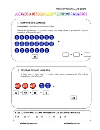 PROFESOR WILBER HALLASI QUISPE
whallasi.blogspot.com whallasi@gmail.com
1. COMPONEMOS NÚMEROS:
Componemos cantidades utilizando tapas/chapas:
Si tengo 23 chapas/tapas ¿Con cuantas chapas rojas puedo canjear o representar? ¿Cómo lo
representaría? Dibuja al costado.
23
++
2. DESCOMPONEMOS NÚMEROS:
Si Juan tiene 3 tapas rojas y 2 azules ¿Qué número representaría? ¿De cuántas
chapas/tapas estaría formado?
10 10 10+ + 2+
32
3. UTILIZANDO CHAPAS/TAPAS REPRESENTA LOS SIGUIENTES NÚMEROS.
a) 26 b) 37 c) 58 e) 42 f) 39
 