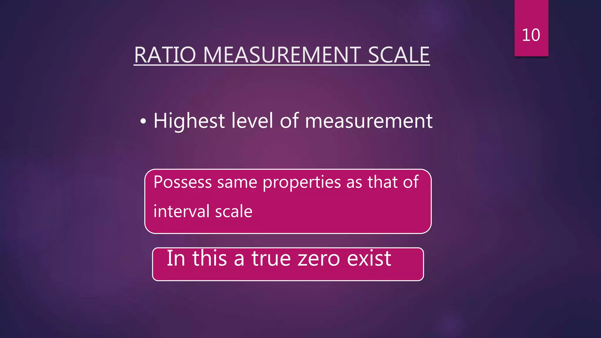 RATIO MEASUREMENT SCALE
Possess same properties as that of
interval scale
• Highest level of measurement
In this a true zero exist
10
 