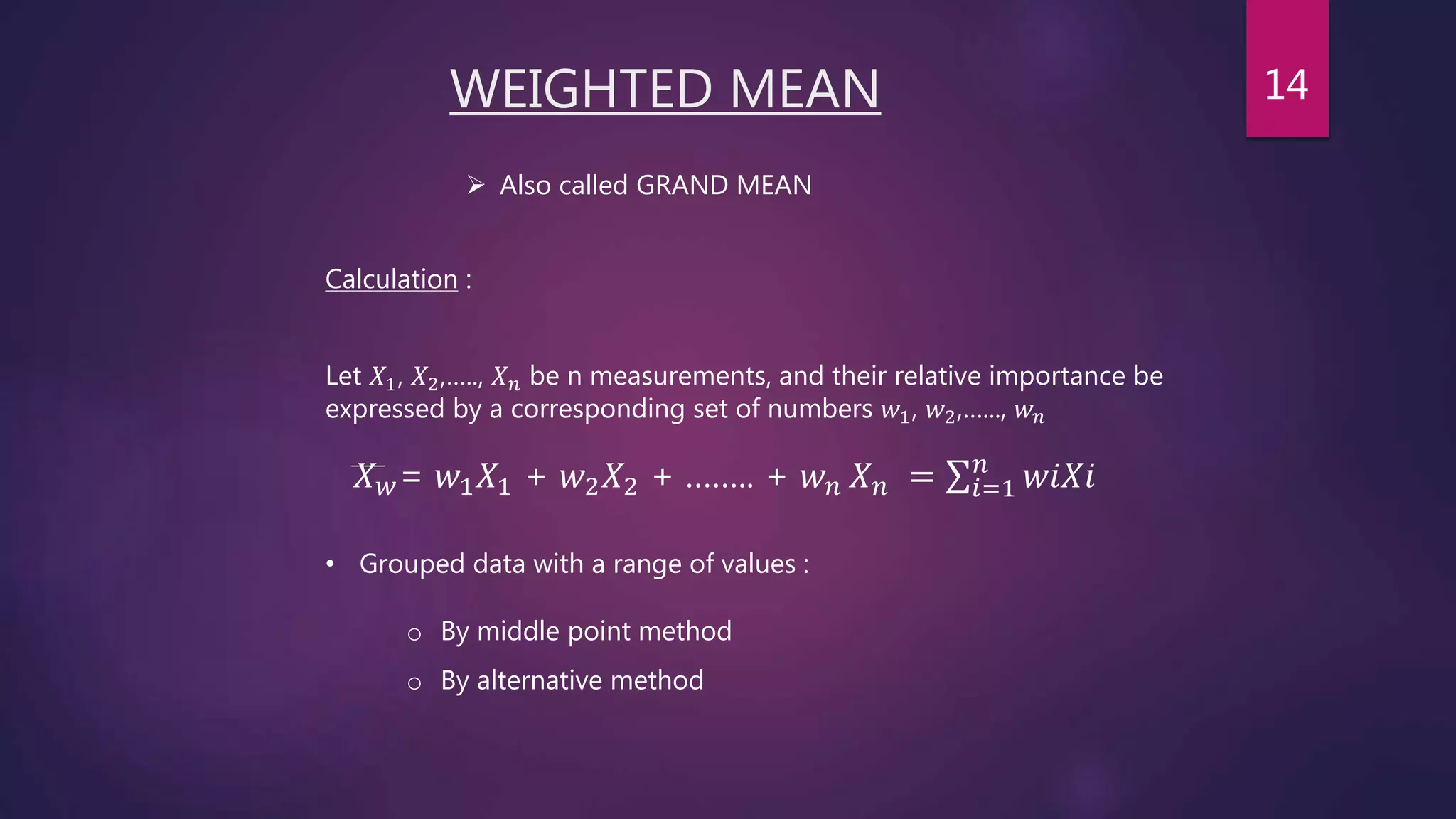 WEIGHTED MEAN
• Grouped data with a range of values :
 Also called GRAND MEAN
Calculation :
𝑋 𝑤= 𝑤1 𝑋1 + 𝑤2 𝑋2 + …….. + 𝑤 𝑛 𝑋 𝑛 = 𝑖=1
𝑛
𝑤𝑖𝑋𝑖
o By middle point method
o By alternative method
Let 𝑋1, 𝑋2,….., 𝑋 𝑛 be n measurements, and their relative importance be
expressed by a corresponding set of numbers 𝑤1, 𝑤2,…..., 𝑤 𝑛
14
 