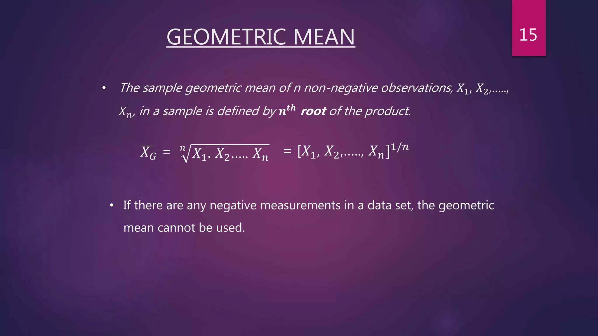 GEOMETRIC MEAN
• The sample geometric mean of n non-negative observations, 𝑋1, 𝑋2,…..,
𝑋 𝑛, in a sample is defined by 𝒏 𝒕𝒉
root of the product.
𝑋 𝐺 = 𝑛
𝑋1. 𝑋2….. 𝑋 𝑛 = [𝑋1, 𝑋2,….., 𝑋 𝑛]1/𝑛
• If there are any negative measurements in a data set, the geometric
mean cannot be used.
15
 