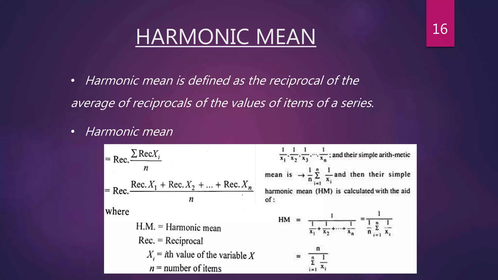 HARMONIC MEAN
• Harmonic mean is defined as the reciprocal of the
average of reciprocals of the values of items of a series.
• Harmonic mean
16
 