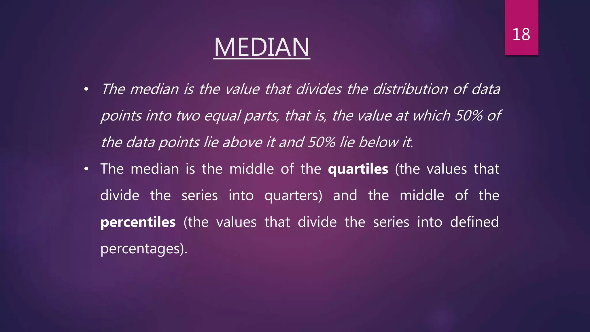 MEDIAN
• The median is the value that divides the distribution of data
points into two equal parts, that is, the value at which 50% of
the data points lie above it and 50% lie below it.
• The median is the middle of the quartiles (the values that
divide the series into quarters) and the middle of the
percentiles (the values that divide the series into defined
percentages).
18
 