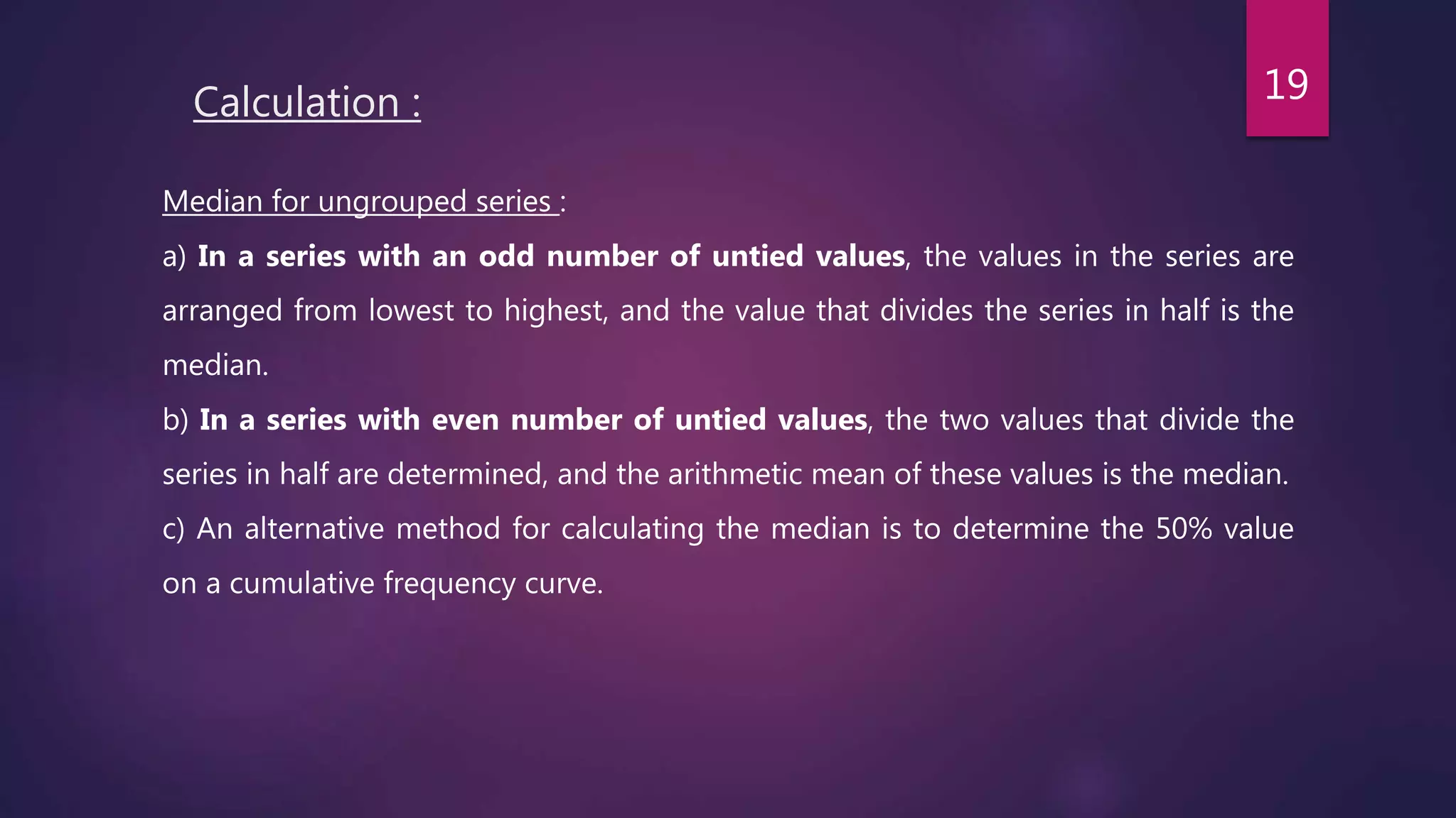 Calculation :
Median for ungrouped series :
a) In a series with an odd number of untied values, the values in the series are
arranged from lowest to highest, and the value that divides the series in half is the
median.
b) In a series with even number of untied values, the two values that divide the
series in half are determined, and the arithmetic mean of these values is the median.
c) An alternative method for calculating the median is to determine the 50% value
on a cumulative frequency curve.
19
 