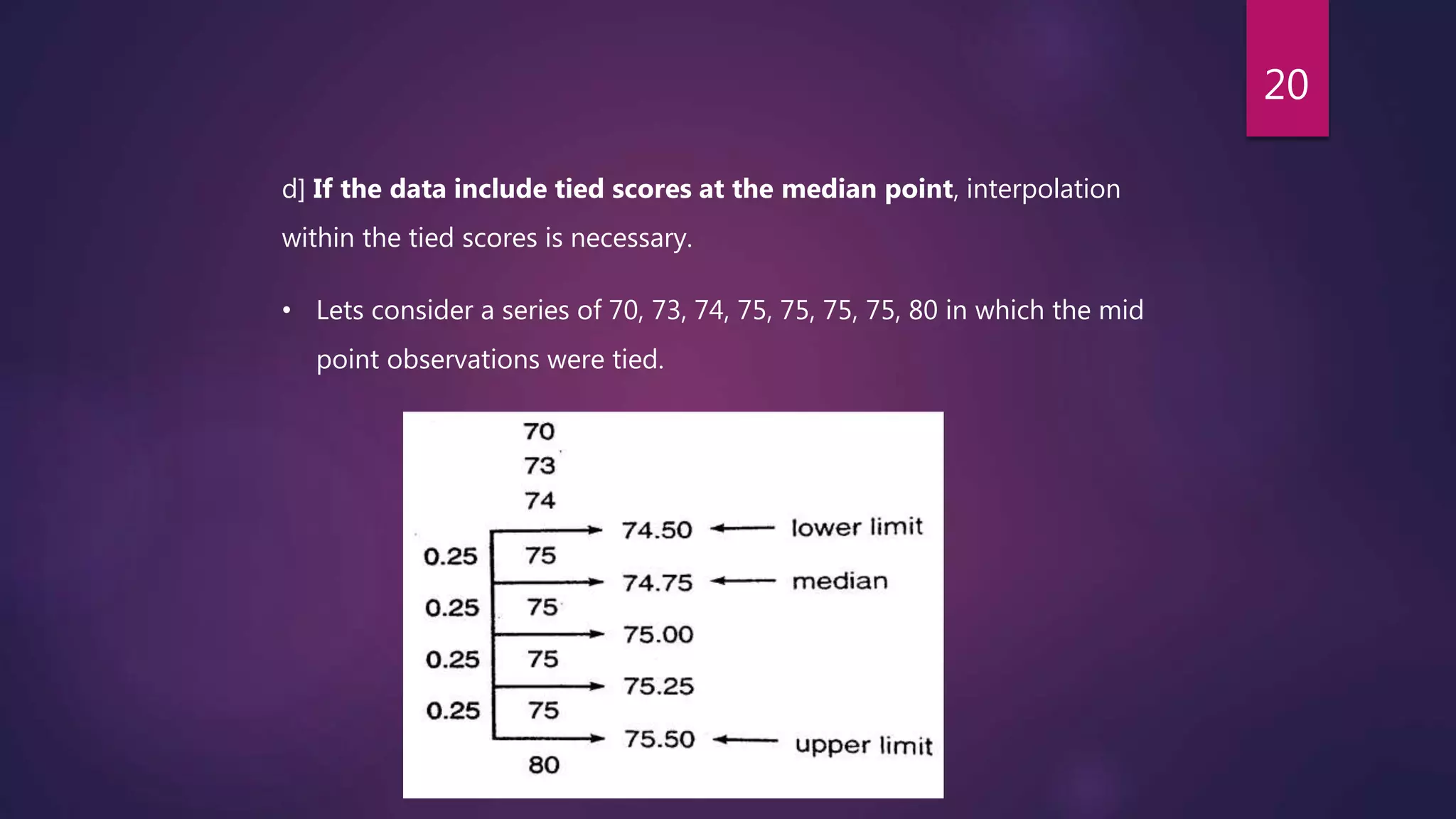 d] If the data include tied scores at the median point, interpolation
within the tied scores is necessary.
• Lets consider a series of 70, 73, 74, 75, 75, 75, 75, 80 in which the mid
point observations were tied.
20
 