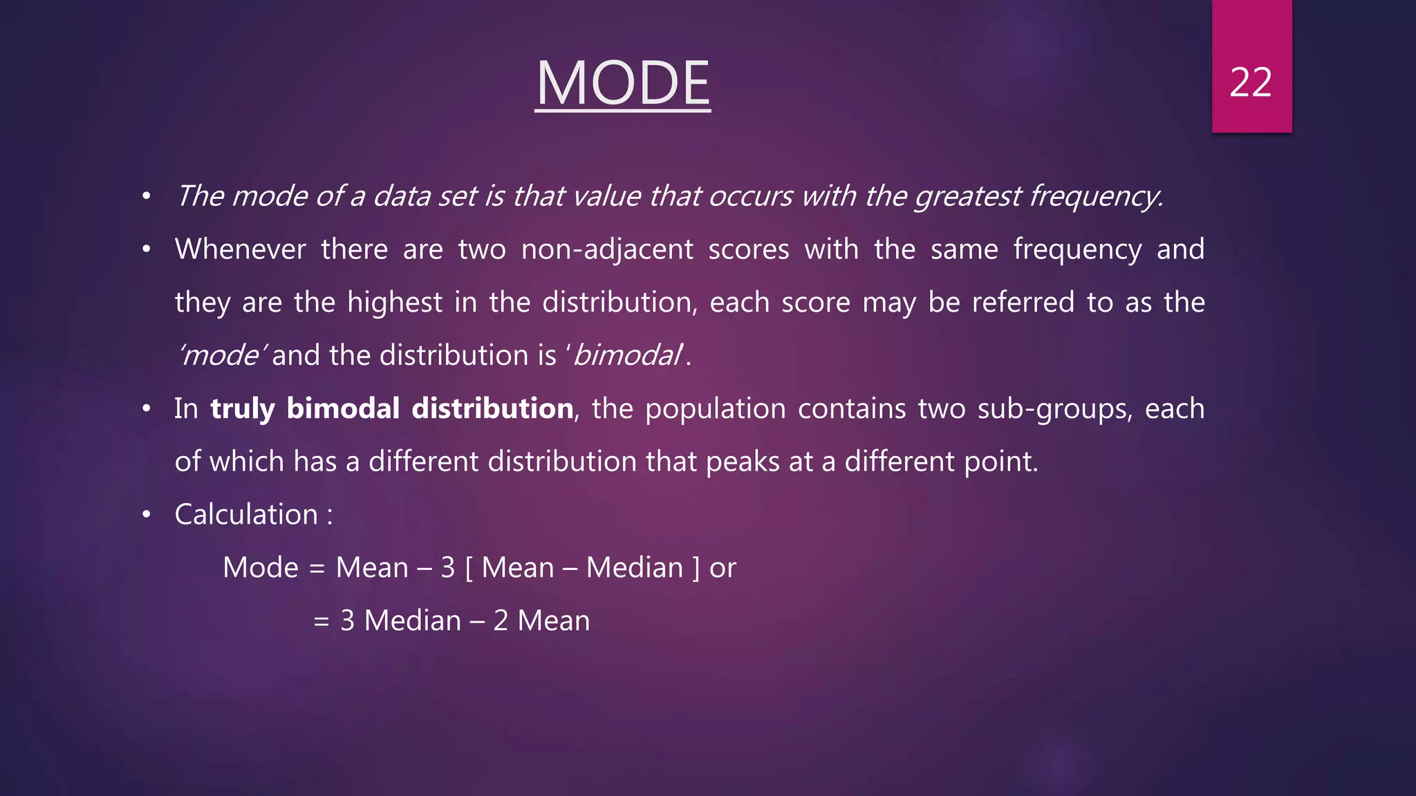 MODE
• The mode of a data set is that value that occurs with the greatest frequency.
• Whenever there are two non-adjacent scores with the same frequency and
they are the highest in the distribution, each score may be referred to as the
‘mode’ and the distribution is ‘bimodal’.
• In truly bimodal distribution, the population contains two sub-groups, each
of which has a different distribution that peaks at a different point.
• Calculation :
Mode = Mean – 3 [ Mean – Median ] or
= 3 Median – 2 Mean
22
 