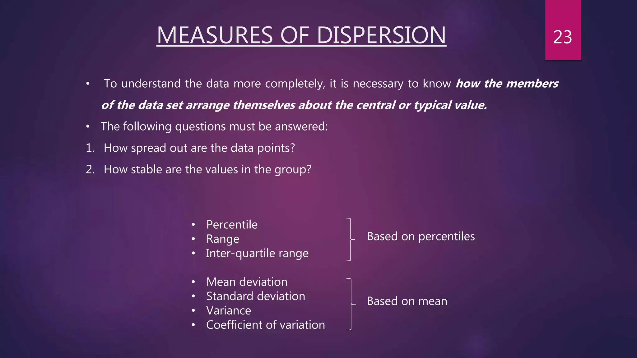 MEASURES OF DISPERSION
• Percentile
• Range
• Inter-quartile range
• Mean deviation
• Standard deviation
• Variance
• Coefficient of variation
• To understand the data more completely, it is necessary to know how the members
of the data set arrange themselves about the central or typical value.
• The following questions must be answered:
1. How spread out are the data points?
2. How stable are the values in the group?
Based on percentiles
Based on mean
23
 